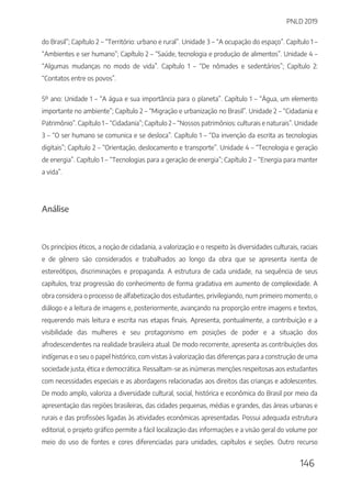 PNLD 2019
146
do Brasil”; Capítulo 2 – “Território: urbano e rural”. Unidade 3 – “A ocupação do espaço”. Capítulo 1 –
“Ambientes e ser humano”; Capítulo 2 – “Saúde, tecnologia e produção de alimentos”. Unidade 4 –
“Algumas mudanças no modo de vida”. Capítulo 1 – “De nômades e sedentários”; Capítulo 2:
“Contatos entre os povos”.
5º ano: Unidade 1 – “A água e sua importância para o planeta”. Capítulo 1 – “Água, um elemento
importante no ambiente”; Capítulo 2 – “Migração e urbanização no Brasil”. Unidade 2 – “Cidadania e
Patrimônio”. Capítulo 1 – “Cidadania”; Capítulo 2 – “Nossos patrimônios: culturais e naturais”. Unidade
3 – “O ser humano se comunica e se desloca”. Capítulo 1 – “Da invenção da escrita as tecnologias
digitais”; Capítulo 2 – “Orientação, deslocamento e transporte”. Unidade 4 – “Tecnologia e geração
de energia”. Capítulo 1 – “Tecnologias para a geração de energia”; Capítulo 2 – “Energia para manter
a vida”.
Análise
Os princípios éticos, a noção de cidadania, a valorização e o respeito às diversidades culturais, raciais
e de gênero são considerados e trabalhados ao longo da obra que se apresenta isenta de
estereótipos, discriminações e propaganda. A estrutura de cada unidade, na sequência de seus
capítulos, traz progressão do conhecimento de forma gradativa em aumento de complexidade. A
obra considera o processo de alfabetização dos estudantes, privilegiando, num primeiro momento, o
diálogo e a leitura de imagens e, posteriormente, avançando na proporção entre imagens e textos,
requerendo mais leitura e escrita nas etapas finais. Apresenta, pontualmente, a contribuição e a
visibilidade das mulheres e seu protagonismo em posições de poder e a situação dos
afrodescendentes na realidade brasileira atual. De modo recorrente, apresenta as contribuições dos
indígenas e o seu o papel histórico, com vistas à valorização das diferenças para a construção de uma
sociedade justa, ética e democrática. Ressaltam-se as inúmeras menções respeitosas aos estudantes
com necessidades especiais e as abordagens relacionadas aos direitos das crianças e adolescentes.
De modo amplo, valoriza a diversidade cultural, social, histórica e econômica do Brasil por meio da
apresentação das regiões brasileiras, das cidades pequenas, médias e grandes, das áreas urbanas e
rurais e das profissões ligadas às atividades econômicas apresentadas. Possui adequada estrutura
editorial, o projeto gráfico permite a fácil localização das informações e a visão geral do volume por
meio do uso de fontes e cores diferenciadas para unidades, capítulos e seções. Outro recurso
 
