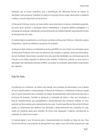 PNLD 2019
147
facilitador são os ícones específicos para a identificação das diferentes formas de realizar as
atividades, como pesquisar, trabalhar em dupla ou em grupo, brincar e jogar, desenvolver a cidadania
e utilizar o encarte disponível no final do livro.
O Manual do Professor orienta, de modo direto, como desenvolver os temas e atividades propostos.
Na parte geral, explicita a concepção teórico-metodológica, a proposta didático-pedagógica e a
concepção de avaliação, subsidiando o encaminhamento do trabalho docente, especialmente na fase
de planejamento das aulas.
O material digital complementa as orientações contidas no Manual do Professor, indicando projetos
integradores, sequências didáticas e propostas de avaliação.
A coleção também destaca as habilidades previstas pela BNCC em uma matriz nas orientações gerais
do Manual do Professor, bem como nas aberturas das unidades e capítulos, sendo possível localizá-
las com facilidade. Desse modo, é possível uma visão geral das habilidades nas orientações gerais do
manual e uma análise específica na abertura das unidades. Finalmente, entende-se como ocorre a
abordagem das habilidades previstas na BNCC, ao analisar os conteúdos selecionados e organizados
por capítulos.
Sala De Aula
A professora ou o professor, ao utilizar esta coleção, terá condições de desenvolver o seu trabalho
de forma aprofundada e contextualizada. O Manual do Professor e o Material do Professor Digital
são um apoio importante para o trabalho nas etapas de planejamento, desenvolvimento das aulas e
processos de avaliação. Também se destacam as indicações de vídeos e sites com simulações e
leituras complementares que possibilitarão o aprofundamento das temáticas tratadas no livro,
podendo ser bons aliados para o planejamento das aulas. A parte específica do Manual do Professor
auxilia na compreensão dos objetivos das atividades e desenvolvimento dos conteúdos em sala,
sendo um excelente apoio para trabalhar de forma mais adequada o material, considerando as
realidades de cada turma e região.
O material digital é uma ferramenta para o desenvolvimento do trabalho ao longo do ano. Essa
ferramenta oferece uma proposta de planejamento que segue o que está sendo proposto por cada
 