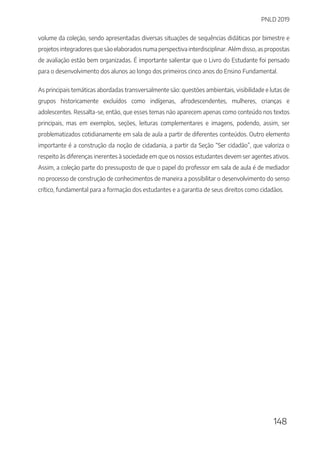 PNLD 2019
148
volume da coleção, sendo apresentadas diversas situações de sequências didáticas por bimestre e
projetos integradores que são elaborados numa perspectiva interdisciplinar. Além disso, as propostas
de avaliação estão bem organizadas. É importante salientar que o Livro do Estudante foi pensado
para o desenvolvimento dos alunos ao longo dos primeiros cinco anos do Ensino Fundamental.
As principais temáticas abordadas transversalmente são: questões ambientais, visibilidade e lutas de
grupos historicamente excluídos como indígenas, afrodescendentes, mulheres, crianças e
adolescentes. Ressalta-se, então, que esses temas não aparecem apenas como conteúdo nos textos
principais, mas em exemplos, seções, leituras complementares e imagens, podendo, assim, ser
problematizados cotidianamente em sala de aula a partir de diferentes conteúdos. Outro elemento
importante é a construção da noção de cidadania, a partir da Seção “Ser cidadão”, que valoriza o
respeito às diferenças inerentes à sociedade em que os nossos estudantes devem ser agentes ativos.
Assim, a coleção parte do pressuposto de que o papel do professor em sala de aula é de mediador
no processo de construção de conhecimentos de maneira a possibilitar o desenvolvimento do senso
crítico, fundamental para a formação dos estudantes e a garantia de seus direitos como cidadãos.
 