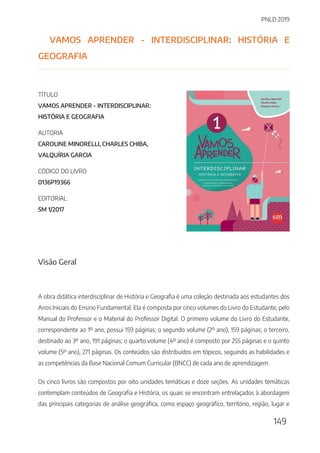 PNLD 2019
149
VAMOS APRENDER - INTERDISCIPLINAR: HISTÓRIA E
GEOGRAFIA
TÍTULO
VAMOS APRENDER - INTERDISCIPLINAR:
HISTÓRIA E GEOGRAFIA
AUTORIA
CAROLINE MINORELLI, CHARLES CHIBA,
VALQUÍRIA GARCIA
CÓDIGO DO LIVRO
0136P19366
EDITORIAL
SM 1/2017
Visão Geral
A obra didática interdisciplinar de História e Geografia é uma coleção destinada aos estudantes dos
Anos Iniciais do Ensino Fundamental. Ela é composta por cinco volumes do Livro do Estudante, pelo
Manual do Professor e o Material do Professor Digital. O primeiro volume do Livro do Estudante,
correspondente ao 1º ano, possui 159 páginas; o segundo volume (2º ano), 159 páginas; o terceiro,
destinado ao 3º ano, 191 páginas; o quarto volume (4º ano) é composto por 255 páginas e o quinto
volume (5º ano), 271 páginas. Os conteúdos são distribuídos em tópicos, seguindo as habilidades e
as competências da Base Nacional Comum Curricular (BNCC) de cada ano de aprendizagem.
Os cinco livros são compostos por oito unidades temáticas e doze seções. As unidades temáticas
contemplam conteúdos de Geografia e História, os quais se encontram entrelaçados à abordagem
das principais categorias de análise geográfica, como espaço geográfico, território, região, lugar e
 