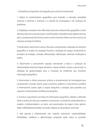 PNLD 2019
15
- Competências Específicas de Geografia para o Ensino Fundamental;
1. Utilizar os conhecimentos geográficos para entender a interação sociedade/
natureza e exercitar o interesse e o espírito de investigação e de resolução de
problemas.
2. Estabelecer conexões entre diferentes temas do conhecimento geográfico e entre
distintas áreas do currículo escolar, reconhecendo a importância dos objetos técnicos
para a compreensão das formas como os seres humanos fazem uso dos recursos da
natureza ao longo da história.
3. Desenvolver autonomia e senso crítico para compreensão e aplicação do raciocínio
geográfico na análise da ocupação humana e produção do espaço, envolvendo os
princípios de analogia, conexão, diferenciação, distribuição, extensão, localização e
ordem.
4. Desenvolver o pensamento espacial, exercitando a leitura e produção de
representações diversas (mapas temáticos, mapas mentais, croquis e percursos) e a
utilização de geotecnologias para a resolução de problemas que envolvam
informações geográficas.
5. Desenvolver e utilizar processos, práticas e procedimentos de investigação para
compreender o mundo natural, social, econômico, político e o meio técnico-científico
e informacional, avaliar ações e propor perguntas e soluções para questões que
requerem conhecimentos científicos da Geografia.
6. Construir argumentos com base em informações geográficas, debater e defender
ideias e pontos de vista que respeitem e promovam a consciência socioambiental e o
respeito à biodiversidade e ao outro, sem preconceitos de origem, etnia, gênero,
idade, habilidade/necessidade, convicção religiosa ou de qualquer outro tipo.
7. Agir pessoal e coletivamente com respeito, autonomia, responsabilidade,
flexibilidade, resiliência e determinação, propondo ações sobre as questões
 