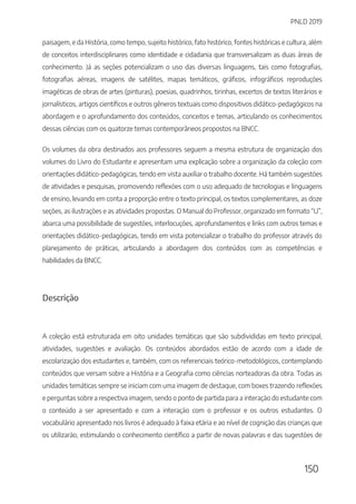 PNLD 2019
150
paisagem, e da História, como tempo, sujeito histórico, fato histórico, fontes históricas e cultura, além
de conceitos interdisciplinares como identidade e cidadania que transversalizam as duas áreas de
conhecimento. Já as seções potencializam o uso das diversas linguagens, tais como fotografias,
fotografias aéreas, imagens de satélites, mapas temáticos, gráficos, infográficos reproduções
imagéticas de obras de artes (pinturas), poesias, quadrinhos, tirinhas, excertos de textos literários e
jornalísticos, artigos científicos e outros gêneros textuais como dispositivos didático-pedagógicos na
abordagem e o aprofundamento dos conteúdos, conceitos e temas, articulando os conhecimentos
dessas ciências com os quatorze temas contemporâneos propostos na BNCC.
Os volumes da obra destinados aos professores seguem a mesma estrutura de organização dos
volumes do Livro do Estudante e apresentam uma explicação sobre a organização da coleção com
orientações didático-pedagógicas, tendo em vista auxiliar o trabalho docente. Há também sugestões
de atividades e pesquisas, promovendo reflexões com o uso adequado de tecnologias e linguagens
de ensino, levando em conta a proporção entre o texto principal, os textos complementares, as doze
seções, as ilustrações e as atividades propostas. O Manual do Professor, organizado em formato “U”,
abarca uma possibilidade de sugestões, interlocuções, aprofundamentos e links com outros temas e
orientações didático-pedagógicas, tendo em vista potencializar o trabalho do professor através do
planejamento de práticas, articulando a abordagem dos conteúdos com as competências e
habilidades da BNCC.
Descrição
A coleção está estruturada em oito unidades temáticas que são subdivididas em texto principal,
atividades, sugestões e avaliação. Os conteúdos abordados estão de acordo com a idade de
escolarização dos estudantes e, também, com os referenciais teórico-metodológicos, contemplando
conteúdos que versam sobre a História e a Geografia como ciências norteadoras da obra. Todas as
unidades temáticas sempre se iniciam com uma imagem de destaque, com boxes trazendo reflexões
e perguntas sobre a respectiva imagem, sendo o ponto de partida para a interação do estudante com
o conteúdo a ser apresentado e com a interação com o professor e os outros estudantes. O
vocabulário apresentado nos livros é adequado à faixa etária e ao nível de cognição das crianças que
os utilizarão, estimulando o conhecimento científico a partir de novas palavras e das sugestões de
 