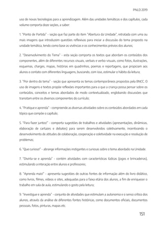 PNLD 2019
151
uso de novas tecnologias para a aprendizagem. Além das unidades temáticas e dos capítulos, cada
volume comporta doze seções, a saber:
1. “Ponto de Partida” - seção que faz parte do item “Abertura da Unidade”, retratada com uma ou
mais imagens que introduzem questões reflexivas para iniciar a discussão do tema proposto na
unidade temática, tendo como base as vivências e os conhecimentos prévios dos alunos;
2. “Desenvolvimento do Tema” - esta seção comporta os textos que abordam os conteúdos dos
componentes, além de diferentes recursos visuais, verbais e verbo-visuais, como fotos, ilustrações,
esquemas, charges, mapas, histórias em quadrinhos, poemas e reportagens, que propiciam aos
alunos o contato com diferentes linguagens, buscando, com isso, estimular o hábito da leitura;
3. “Por dentro do tema” - seção que apresenta os temas contemporâneos propostos pela BNCC. O
uso de imagens e textos propõe reflexões importantes para a que a criança possa pensar sobre os
conteúdos, conceitos e temas abordados de modo contextualizado, englobando discussões que
transitam entre os diversos componentes do currículo;
4. “Pratique e aprenda” - compreende as diversas atividades sobre os conteúdos abordados em cada
tópico que compõe o capítulo;
5. “Para fazer juntos!” - comporta sugestões de trabalhos e atividades (apresentações, dinâmicas,
elaboração de cartazes e debates) para serem desenvolvidos coletivamente, incentivando o
desenvolvimento de atitudes de colaboração, cooperação e coletividade na execução e resolução de
problemas;
6. “Que curioso!” - abrange informações instigantes e curiosas sobre o tema abordado na Unidade.
7. “Divirta-se e aprenda” - contém atividades com características lúdicas (jogos e brincadeiras),
estimulando a interação entre alunos e professores;
8. “Aprenda mais!” - apresenta sugestões de outras fontes de informação além do livro didático,
como livros, filmes, vídeos e sites, adequadas para a faixa etária dos alunos, a fim de enriquecer o
trabalho em sala de aula, estimulando o gosto pela leitura;
9. “Investigue e aprenda” - conjunto de atividades que estimulam a autonomia e o senso crítico dos
alunos, através da análise de diferentes fontes históricas, como documentos oficiais, documentos
pessoais, fotos, pinturas, mapas etc.
 