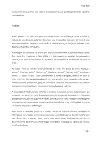 PNLD 2019
154
planejamento anual, além de uma seção de avaliações com quinze questões por bimestre e gabarito
correspondente.
Análise
A obra apresenta uma série de imagens e textos que evidenciam as diferenças sociais, econômicas,
culturais do povo brasileiro, evitando estereótipos e ou preconceitos. Isso ocorre por meio de uma
abordagem respeitosa e relevante sobre temáticas relativas aos negros, indígenas, mulheres, povos
do campo, imigrantes, entre outros.
A abordagem dos conteúdos e as proposições de atividades consideram os conhecimentos e saberes
dos estudantes, respeitando a faixa etária e o desenvolvimento cognitivo, intencionando a
construção de novos conhecimentos e a apreensão das competências e habilidades descritas na
BNCC.
As seções: “Ponto de Partida”; “Desenvolvimento do Tema”; “Por dentro do tema”; “Pratique e
aprenda”; “Para fazer juntos!”; “Que curioso!”; “Divirta-se e aprenda”; “Aprenda mais!”; “Investigue e
aprenda”; “Fazendo História”; “Boxe Complementar” e “Ponto de chegada”, contidas em todos os
livros, podem ser bem exploradas pelo professor, pois permitem que o estudante emita opiniões,
formule hipóteses, problematize, pesquise e articule os conteúdos abordados em sala de aula com
os seus conhecimentos prévios e experiências nos seus lugares de vivências.
A obra propõe atividades, sempre alertando ao professor os cuidados, os riscos e as precauções que
se deve ter com a criança, a partir de algumas proposições e sugestões. Considerando a faixa etária
de cada segmento, os livros sugerem atividades contextualizadas numa perspectiva interdisciplinar
que respeitam o corpo da criança, seu desenvolvimento intelectual e sua individualidade enquanto
ser humano em processo de formação.
Ainda sobre as atividades propostas, a coleção também se utiliza de diversas tecnologias da
informação e comunicação, oferecendo uma gama de possibilidades para o docente trabalhar com
seus alunos como a internet, filmes, vídeos, sites, entre outras, instigando no estudante o
desenvolvimento da observação, interpretação, curiosidade e investigação e a prática da pesquisa
em diferentes fontes.
 