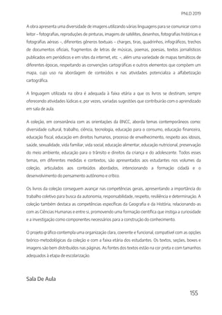PNLD 2019
155
A obra apresenta uma diversidade de imagens utilizando várias linguagens para se comunicar com o
leitor – fotografias, reproduções de pinturas, imagens de satélites, desenhos, fotografias históricas e
fotografias aéreas –, diferentes gêneros textuais – charges, tiras, quadrinhos, infográficos, trechos
de documentos oficiais, fragmentos de letras de músicas, poemas, poesias, textos jornalísticos
publicados em periódicos e em sites da internet, etc. –, além uma variedade de mapas temáticos de
diferentes épocas, respeitando as convenções cartográficas e outros elementos que compõem um
mapa, cujo uso na abordagem de conteúdos e nas atividades potencializa a alfabetização
cartográfica.
A linguagem utilizada na obra é adequada à faixa etária a que os livros se destinam, sempre
oferecendo atividades lúdicas e, por vezes, variadas sugestões que contribuirão com o aprendizado
em sala de aula.
A coleção, em consonância com as orientações da BNCC, aborda temas contemporâneos como:
diversidade cultural, trabalho, ciência, tecnologia, educação para o consumo, educação financeira,
educação fiscal, educação em direitos humanos, processo de envelhecimento, respeito aos idosos,
saúde, sexualidade, vida familiar, vida social, educação alimentar, educação nutricional, preservação
do meio ambiente, educação para o trânsito e direitos da criança e do adolescente. Todos esses
temas, em diferentes medidas e contextos, são apresentados aos estudantes nos volumes da
coleção, articulados aos conteúdos abordados, intencionando a formação cidadã e o
desenvolvimento do pensamento autônomo e crítico.
Os livros da coleção conseguem avançar nas competências gerais, apresentando a importância do
trabalho coletivo para busca da autonomia, responsabilidade, respeito, resiliência e determinação. A
coleção também destaca as competências específicas da Geografia e da História, relacionando-as
com as Ciências Humanas e entre si, promovendo uma formação científica que instiga a curiosidade
e a investigação como componentes necessários para a construção do conhecimento.
O projeto gráfico contempla uma organização clara, coerente e funcional, compatível com as opções
teórico-metodológicas da coleção e com a faixa etária dos estudantes. Os textos, seções, boxes e
imagens são bem distribuídos nas páginas. As fontes dos textos estão na cor preta e com tamanhos
adequados à etapa de escolarização.
Sala De Aula
 