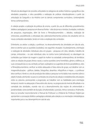 PNLD 2019
156
Através da abordagem de conceitos articulados às categorias de análise histórica e geográfica e das
atividades propostas, a obra possibilita a realização de práticas interdisciplinares a partir da
articulação da Geografia e da História com os demais componentes curriculares, contemplando
temas contemporâneos.
A coleção propõe a realização de práticas de ensino, a partir do uso de diferentes procedimentos
didático-pedagógicos: pesquisas em diversas fontes – sites de jornais e revistas, fundações, institutos
de pesquisas, organizações, além de livros e filmes/documentário –, debates, realização de
entrevistas, possibilitando a articulação dos saberes/conhecimentos prévios do estudante com os
novos conteúdos abordados, tendo em vista a ampliação dos conteúdos.
Entretanto, ao adotar a coleção, o professor, no desenvolvimento das atividades em sala de aula,
deve se atentar para as questões (cuidados), nas seguintes situações: no planejamento, orientação
e realização de atividades individuais e/ou em grupos – pesquisas em sites, debates, trabalho de
campo, entrevistas – na sala individuais e/ou no contra turno (extraclasses); na abordagem de
conteúdos que tratam da imagem e papel da mulher na sociedade contemporânea, de temáticas
sobre as relações de grupos étnico-raciais, e outras questões como homofobia, gênero, violência, as
suas consequências e o seu combate; ao fazer uso/explorar as sugestões de livros paradidáticos, sites
e filmes/documentários, verificar se estão adequados à faixa etária do grupo; ao trabalhar com as
imagens/ilustrações - gráficos, tabelas, fotografias, desenhos, infográficos e mapas -, o professor
deve verificar a fonte e o ano de produção dos dados e pesquisar se há dados mais recentes sobre o
objeto tratado; atentando-se para os conteúdos do conjunto da coleção e estabelecendo articulações
entre os volumes, promovendo a progressão; ao trabalhar com as habilidades para orientação
temporal, investir na adequação à faixa etária dos alunos, na progressão do nível de dificuldade e na
variedade das atividades, visando não só o desenvolvimento das noções de anterioridade e
posterioridade, como também de duração, simultaneidade, sucessão, ritmo e conexão e, finalmente,
deve-se consultar recorrentemente o Manual do Professor e o Material do Professor Digital que
apresentam a concepção didático-pedagógica adotada pela coleção e as orientações metodológicas
importantes para a seu desempenho em sala de aula.
 
