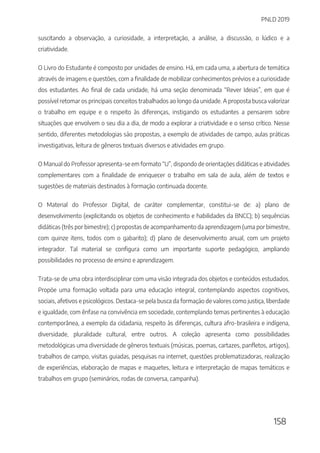 PNLD 2019
158
suscitando a observação, a curiosidade, a interpretação, a análise, a discussão, o lúdico e a
criatividade.
O Livro do Estudante é composto por unidades de ensino. Há, em cada uma, a abertura de temática
através de imagens e questões, com a finalidade de mobilizar conhecimentos prévios e a curiosidade
dos estudantes. Ao final de cada unidade, há uma seção denominada “Rever Ideias”, em que é
possível retomar os principais conceitos trabalhados ao longo da unidade. A proposta busca valorizar
o trabalho em equipe e o respeito às diferenças, instigando os estudantes a pensarem sobre
situações que envolvem o seu dia a dia, de modo a explorar a criatividade e o senso crítico. Nesse
sentido, diferentes metodologias são propostas, a exemplo de atividades de campo, aulas práticas
investigativas, leitura de gêneros textuais diversos e atividades em grupo.
O Manual do Professor apresenta-se em formato “U”, dispondo de orientações didáticas e atividades
complementares com a finalidade de enriquecer o trabalho em sala de aula, além de textos e
sugestões de materiais destinados à formação continuada docente.
O Material do Professor Digital, de caráter complementar, constitui-se de: a) plano de
desenvolvimento (explicitando os objetos de conhecimento e habilidades da BNCC); b) sequências
didáticas (três por bimestre); c) propostas de acompanhamento da aprendizagem (uma por bimestre,
com quinze itens, todos com o gabarito); d) plano de desenvolvimento anual, com um projeto
integrador. Tal material se configura como um importante suporte pedagógico, ampliando
possibilidades no processo de ensino e aprendizagem.
Trata-se de uma obra interdisciplinar com uma visão integrada dos objetos e conteúdos estudados.
Propõe uma formação voltada para uma educação integral, contemplando aspectos cognitivos,
sociais, afetivos e psicológicos. Destaca-se pela busca da formação de valores como justiça, liberdade
e igualdade, com ênfase na convivência em sociedade, contemplando temas pertinentes à educação
contemporânea, a exemplo da cidadania, respeito às diferenças, cultura afro-brasileira e indígena,
diversidade, pluralidade cultural, entre outros. A coleção apresenta como possibilidades
metodológicas uma diversidade de gêneros textuais (músicas, poemas, cartazes, panfletos, artigos),
trabalhos de campo, visitas guiadas, pesquisas na internet, questões problematizadoras, realização
de experiências, elaboração de mapas e maquetes, leitura e interpretação de mapas temáticos e
trabalhos em grupo (seminários, rodas de conversa, campanha).
 