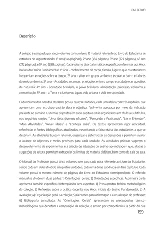 PNLD 2019
159
Descrição
A coleção é composta por cinco volumes consumíveis. O material referente ao Livro do Estudante se
estrutura do seguinte modo: 1º ano (144 páginas), 2º ano (184 páginas), 3º ano (224 páginas), 4º ano
(272 páginas), e 5º ano (288 páginas). Cada volume aborda temáticas específicas referentes aos Anos
Iniciais do Ensino Fundamental: 1º ano - conhecimento do corpo, família, lugares que os estudantes
frequentam e noções sobre o tempo; 2º ano - viver em grupo, ambiente escolar, o bairro e fatores
do meio ambiente; 3º ano - As cidades, o campo, as relações entre o campo e a cidade e as questões
da natureza; 4º ano - sociedade brasileira, o povo brasileiro, alimentação, produção, consumo e
comunicação; 5º ano - a Terra e o Universo, água, vida urbana e vida em sociedade.
Cada volume do Livro do Estudante possui quatro unidades, cada uma delas com três capítulos, que
apresentam uma estrutura-padrão clara e objetiva, facilmente acessada por meio da indicação
presente no sumário. Os temas dispostos em cada capítulo estão organizados em títulos e subtítulos,
nas seguintes seções: “Uma ideia, diversos olhares”, “Pensando e Praticando”, “Ler e Entender”,
“Mais Atividades”, “Rever ideias” e “Conheça mais”. Os textos apresentam rigor conceitual,
referências e fontes bibliográficas atualizadas, respeitando a faixa etária dos estudantes a que se
destinam. As atividades buscam retomar, organizar e sistematizar as discussões e permitem avaliar
o alcance de objetivos e metas previstos para cada unidade. As atividades práticas sugerem o
desenvolvimento de experimentos e a criação de situações de ensino-aprendizagem que, aliadas a
sugestões de leitura, permitem extrapolar os limites do material didático, bem como da sala de aula.
O Manual do Professor possui cinco volumes, um para cada obra referente ao Livro do Estudante,
sendo cada um deles dividido em quatro unidades, cada uma delas subdivida em três capítulos. Cada
volume possui o mesmo número de páginas do Livro do Estudante correspondente. O referido
manual se divide em duas partes: 1) Orientações gerais; 2) Orientações específicas. A primeira parte
apresenta sumário específico contemplando seis aspectos: 1) Pressupostos teórico-metodológicos
da coleção; 2) Reflexões sobre a prática docente nos Anos Iniciais do Ensino Fundamental; 3) A
avaliação; 4) Organização geral da coleção; 5) Recursos para a formação e a atualização do professor;
6) Bibliografia consultada. As "Orientações Gerais" apresentam os pressupostos teórico-
metodológicos que denotam a composição da coleção, o ensino por competências, a partir do que
 