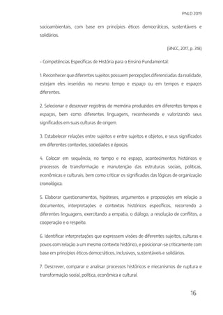 PNLD 2019
16
socioambientais, com base em princípios éticos democráticos, sustentáveis e
solidários.
(BNCC, 2017, p. 318)
- Competências Específicas de História para o Ensino Fundamental:
1. Reconhecer que diferentes sujeitos possuem percepções diferenciadas da realidade,
estejam eles inseridos no mesmo tempo e espaço ou em tempos e espaços
diferentes.
2. Selecionar e descrever registros de memória produzidos em diferentes tempos e
espaços, bem como diferentes linguagens, reconhecendo e valorizando seus
significados em suas culturas de origem.
3. Estabelecer relações entre sujeitos e entre sujeitos e objetos, e seus significados
em diferentes contextos, sociedades e épocas.
4. Colocar em sequência, no tempo e no espaço, acontecimentos históricos e
processos de transformação e manutenção das estruturas sociais, políticas,
econômicas e culturais, bem como criticar os significados das lógicas de organização
cronológica.
5. Elaborar questionamentos, hipóteses, argumentos e proposições em relação a
documentos, interpretações e contextos históricos específicos, recorrendo a
diferentes linguagens, exercitando a empatia, o diálogo, a resolução de conflitos, a
cooperação e o respeito.
6. Identificar interpretações que expressem visões de diferentes sujeitos, culturas e
povos com relação a um mesmo contexto histórico, e posicionar-se criticamente com
base em princípios éticos democráticos, inclusivos, sustentáveis e solidários.
7. Descrever, comparar e analisar processos históricos e mecanismos de ruptura e
transformação social, política, econômica e cultural.
 