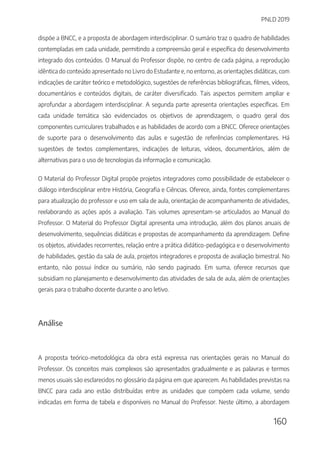PNLD 2019
160
dispõe a BNCC, e a proposta de abordagem interdisciplinar. O sumário traz o quadro de habilidades
contempladas em cada unidade, permitindo a compreensão geral e específica do desenvolvimento
integrado dos conteúdos. O Manual do Professor dispõe, no centro de cada página, a reprodução
idêntica do conteúdo apresentado no Livro do Estudante e, no entorno, as orientações didáticas, com
indicações de caráter teórico e metodológico, sugestões de referências bibliográficas, filmes, vídeos,
documentários e conteúdos digitais, de caráter diversificado. Tais aspectos permitem ampliar e
aprofundar a abordagem interdisciplinar. A segunda parte apresenta orientações específicas. Em
cada unidade temática são evidenciados os objetivos de aprendizagem, o quadro geral dos
componentes curriculares trabalhados e as habilidades de acordo com a BNCC. Oferece orientações
de suporte para o desenvolvimento das aulas e sugestão de referências complementares. Há
sugestões de textos complementares, indicações de leituras, vídeos, documentários, além de
alternativas para o uso de tecnologias da informação e comunicação.
O Material do Professor Digital propõe projetos integradores como possibilidade de estabelecer o
diálogo interdisciplinar entre História, Geografia e Ciências. Oferece, ainda, fontes complementares
para atualização do professor e uso em sala de aula, orientação de acompanhamento de atividades,
reelaborando as ações após a avaliação. Tais volumes apresentam-se articulados ao Manual do
Professor. O Material do Professor Digital apresenta uma introdução, além dos planos anuais de
desenvolvimento, sequências didáticas e propostas de acompanhamento da aprendizagem. Define
os objetos, atividades recorrentes, relação entre a prática didático-pedagógica e o desenvolvimento
de habilidades, gestão da sala de aula, projetos integradores e proposta de avaliação bimestral. No
entanto, não possui índice ou sumário, não sendo paginado. Em suma, oferece recursos que
subsidiam no planejamento e desenvolvimento das atividades de sala de aula, além de orientações
gerais para o trabalho docente durante o ano letivo.
Análise
A proposta teórico-metodológica da obra está expressa nas orientações gerais no Manual do
Professor. Os conceitos mais complexos são apresentados gradualmente e as palavras e termos
menos usuais são esclarecidos no glossário da página em que aparecem. As habilidades previstas na
BNCC para cada ano estão distribuídas entre as unidades que compõem cada volume, sendo
indicadas em forma de tabela e disponíveis no Manual do Professor. Neste último, a abordagem
 