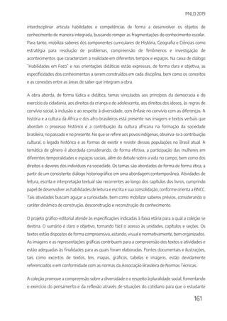 PNLD 2019
161
interdisciplinar articula habilidades e competências de forma a desenvolver os objetos de
conhecimento de maneira integrada, buscando romper as fragmentações do conhecimento escolar.
Para tanto, mobiliza saberes dos componentes curriculares de História, Geografia e Ciências como
estratégia para resolução de problemas, compreensão de fenômenos e investigação de
acontecimentos que caracterizam a realidade em diferentes tempos e espaços. Na caixa de diálogo
“Habilidades em Foco” e nas orientações didáticas estão expressas, de forma clara e objetiva, as
especificidades dos conhecimentos a serem construídos em cada disciplina, bem como os conceitos
e as conexões entre as áreas de saber que integram a obra.
A obra aborda, de forma lúdica e didática, temas vinculados aos princípios da democracia e do
exercício da cidadania, aos direitos da criança e do adolescente, aos direitos dos idosos, às regras de
convívio social, à inclusão e ao respeito à diversidade, com ênfase no convívio com as diferenças. A
história e a cultura da África e dos afro-brasileiros está presente nas imagens e textos verbais que
abordam o processo histórico e a contribuição da cultura africana na formação da sociedade
brasileira, no passado e no presente. No que se refere aos povos indígenas, observa-se a contribuição
cultural, o legado histórico e as formas de existir e resistir dessas populações no Brasil atual. A
temática de gênero é abordada considerando, de forma efetiva, a participação das mulheres em
diferentes temporalidades e espaços sociais, além do debate sobre a vida no campo, bem como dos
direitos e deveres dos indivíduos na sociedade. Os temas são abordados de forma de forma ética, a
partir de um consistente diálogo historiográfico em uma abordagem contemporânea. Atividades de
leitura, escrita e interpretação textual são recorrentes ao longo dos capítulos dos livros, cumprindo
papel de desenvolver as habilidades de leitura e escrita e sua consolidação, conforme orienta a BNCC.
Tais atividades buscam aguçar a curiosidade, bem como mobilizar saberes prévios, considerando o
caráter dinâmico de construção, desconstrução e reconstrução do conhecimento.
O projeto gráfico-editorial atende às especificações indicadas à faixa etária para a qual a coleção se
destina. O sumário é claro e objetivo, tornando fácil o acesso às unidades, capítulos e seções. Os
textos estão dispostos de forma compreensiva, estando, visual e normativamente, bem organizados.
As imagens e as representações gráficas contribuem para a compreensão dos textos e atividades e
estão adequadas às finalidades para as quais foram elaboradas. Fontes documentais e ilustrações,
tais como excertos de textos, leis, mapas, gráficos, tabelas e imagens, estão devidamente
referenciados e em conformidade com as normas da Associação Brasileira de Normas Técnicas.
A coleção promove a compreensão sobre a diversidade e o respeito à pluralidade social, fomentando
o exercício do pensamento e da reflexão através de situações do cotidiano para que o estudante
 