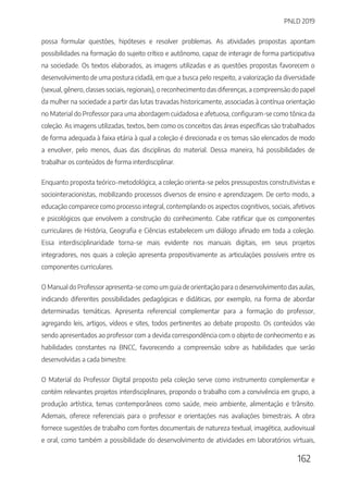 PNLD 2019
162
possa formular questões, hipóteses e resolver problemas. As atividades propostas apontam
possibilidades na formação do sujeito crítico e autônomo, capaz de interagir de forma participativa
na sociedade. Os textos elaborados, as imagens utilizadas e as questões propostas favorecem o
desenvolvimento de uma postura cidadã, em que a busca pelo respeito, a valorização da diversidade
(sexual, gênero, classes sociais, regionais), o reconhecimento das diferenças, a compreensão do papel
da mulher na sociedade a partir das lutas travadas historicamente, associadas à contínua orientação
no Material do Professor para uma abordagem cuidadosa e afetuosa, configuram-se como tônica da
coleção. As imagens utilizadas, textos, bem como os conceitos das áreas específicas são trabalhados
de forma adequada à faixa etária à qual a coleção é direcionada e os temas são elencados de modo
a envolver, pelo menos, duas das disciplinas do material. Dessa maneira, há possibilidades de
trabalhar os conteúdos de forma interdisciplinar.
Enquanto proposta teórico-metodológica, a coleção orienta-se pelos pressupostos construtivistas e
sociointeracionistas, mobilizando processos diversos de ensino e aprendizagem. De certo modo, a
educação comparece como processo integral, contemplando os aspectos cognitivos, sociais, afetivos
e psicológicos que envolvem a construção do conhecimento. Cabe ratificar que os componentes
curriculares de História, Geografia e Ciências estabelecem um diálogo afinado em toda a coleção.
Essa interdisciplinaridade torna-se mais evidente nos manuais digitais, em seus projetos
integradores, nos quais a coleção apresenta propositivamente as articulações possíveis entre os
componentes curriculares.
O Manual do Professor apresenta-se como um guia de orientação para o desenvolvimento das aulas,
indicando diferentes possibilidades pedagógicas e didáticas, por exemplo, na forma de abordar
determinadas temáticas. Apresenta referencial complementar para a formação do professor,
agregando leis, artigos, vídeos e sites, todos pertinentes ao debate proposto. Os conteúdos vão
sendo apresentados ao professor com a devida correspondência com o objeto de conhecimento e as
habilidades constantes na BNCC, favorecendo a compreensão sobre as habilidades que serão
desenvolvidas a cada bimestre.
O Material do Professor Digital proposto pela coleção serve como instrumento complementar e
contém relevantes projetos interdisciplinares, propondo o trabalho com a convivência em grupo, a
produção artística, temas contemporâneos como saúde, meio ambiente, alimentação e trânsito.
Ademais, oferece referenciais para o professor e orientações nas avaliações bimestrais. A obra
fornece sugestões de trabalho com fontes documentais de natureza textual, imagética, audiovisual
e oral, como também a possibilidade do desenvolvimento de atividades em laboratórios virtuais,
 