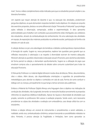 PNLD 2019
164
mais”, livros e vídeos complementares estão indicados para que os estudantes possam ampliar o seu
itinerário formativo.
Um aspecto que requer atenção do docente é que, na execução das atividades, predominam
perguntas objetivas, as quais demandam respostas também muito objetivas. Em relação ao conjunto
dos exercícios propostos, destaca-se como diferencial a Seção “Pensando e Praticando” que privilegia
ações voltadas à observação, comparação, análise e experimentação. A obra apresenta
potencialidades para trabalhar com conteúdos que possivelmente estão interligados aos cotidianos
dos estudantes, através da contextualização do conhecimento. Há uma valorização das atividades
em equipe, de exposições dos materiais produzidos no ambiente escolar, participação da família e de
debates em sala de aula.
A coleção destaca-se por uma abordagem de temáticas e debates contemporâneos imprescindíveis
à formação do sujeito. Sugere-se, nessa perspectiva, explorar tais questões para garantir que as
reflexões necessárias à valorização e ao respeito à diversidade ocorram de maneira adequada.
Merecem atenção as questões relacionadas à educação sexual e financeira, pois são temas abordados
de forma parcial na coleção, e demandam aprofundamento. Sugere-se a utilização de jogos que
envolvam compras e/ou o aproveitamento do debate sobre consumo sustentável para tratar da
educação financeira.
O Manual do Professor e o material digital oferecem muitas dicas de leituras, filmes, documentários,
sites e vídeos. Além desses, são disponibilizadas orientações e sugestões de procedimentos
metodológicos para abordar os objetos e conteúdos em sala de aula, formas de como conduzir o
diálogo com as crianças, principalmente no que tange a temas sensíveis e/ou polêmicos.
Embora o Material do Professor Digital ofereça uma linguagem clara e objetiva nas indicações de
condução das atividades, não é paginado, tornando-se necessário localizar previamente as propostas
referentes às sequências didáticas trabalhadas. Apesar da riqueza e diversidade de atividades que
propõe, somente os professores têm acesso à avaliação proposta. Sendo assim, será necessário
providenciar as cópias das atividades e avaliação com antecedência, caso deseje utilizá-las com os
estudantes.
Embora a coleção ofereça um arsenal de instrumentos e procedimentos a serem adotados, a
realidade, sendo viva, contextualizada e dinâmica, sempre transcende as possibilidades relatadas na
obra. Portanto, é preciso atenção às fragilidades e limitações, bem como aproveitar as
 
