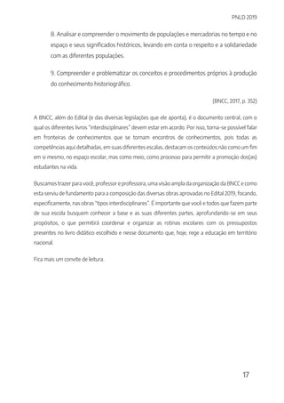 PNLD 2019
17
8. Analisar e compreender o movimento de populações e mercadorias no tempo e no
espaço e seus significados históricos, levando em conta o respeito e a solidariedade
com as diferentes populações.
9. Compreender e problematizar os conceitos e procedimentos próprios à produção
do conhecimento historiográfico.
(BNCC, 2017, p. 352)
A BNCC, além do Edital (e das diversas legislações que ele aponta), é o documento central, com o
qual os diferentes livros “interdisciplinares” devem estar em acordo. Por isso, torna-se possível falar
em fronteiras de conhecimentos que se tornam encontros de conhecimentos, pois todas as
competências aqui detalhadas, em suas diferentes escalas, destacam os conteúdos não como um fim
em si mesmo, no espaço escolar, mas como meio, como processo para permitir a promoção dos(as)
estudantes na vida.
Buscamos trazer para você, professor e professora, uma visão ampla da organização da BNCC e como
esta serviu de fundamento para a composição das diversas obras aprovadas no Edital 2019, focando,
especificamente, nas obras “tipos interdisciplinares”. É importante que você e todos que fazem parte
de sua escola busquem conhecer a base e as suas diferentes partes, aprofundando-se em seus
propósitos, o que permitirá coordenar e organizar as rotinas escolares com os pressupostos
presentes no livro didático escolhido e nesse documento que, hoje, rege a educação em território
nacional.
Fica mais um convite de leitura.
 