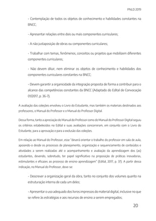 PNLD 2019
20
- Contemplação de todos os objetos de conhecimento e habilidades constantes na
BNCC;
- Apresentar relações entre dois ou mais componentes curriculares;
- A não justaposição de obras ou componentes curriculares;
- Trabalhar com temas, fenômenos, conceitos ou projetos que mobilizem diferentes
componentes curriculares;
- Não devem diluir, nem eliminar os objetos de conhecimento e habilidades dos
componentes curriculares constantes na BNCC;
- Devem garantir a organicidade da integração proposta de forma a contribuir para o
alcance das competências constantes da BNCC (Adaptado do Edital de Convocação
01/2017, p. 36-7).
A avaliação das coleções envolveu o Livro do Estudante, mas também os materiais destinados aos
professores, o Manual do Professor e o Manual do Professor Digital.
Dessa forma, tanto a apreciação do Manual do Professor como do Manual do Professor Digital seguiu
os critérios estabelecidos no Edital e suas avaliações concorreram, em conjunto com o Livro do
Estudante, para a aprovação e para a exclusão das coleções.
Em relação ao Manual do Professor, esse “deverá orientar o trabalho do professor em sala de aula,
apoiando-o desde os processos de planejamento, organização e sequenciamento de conteúdos e
atividades a serem realizadas até o acompanhamento e avaliação da aprendizagem dos (as)
estudantes, devendo, sobretudo, ter papel significativo na proposição de práticas inovadoras,
estimulantes e eficazes ao processo de ensino-aprendizagem” (Edital, 2017, p. 37). A partir dessa
indicação, no Manual do Professor, deve-se:
- Descrever a organização geral da obra, tanto no conjunto dos volumes quanto na
estruturação interna de cada um deles;
- Apresentar o uso adequado dos livros impressos do material digital, inclusive no que
se refere às estratégias e aos recursos de ensino a serem empregados;
 