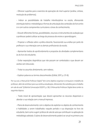PNLD 2019
21
- Oferecer suportes para o exercício de operações de nível superior (análise, síntese,
resolução de problemas);
- Indicar as possibilidades de trabalho interdisciplinar na escola, oferecendo
orientação teórico-metodológica e formas de articulação dos conteúdos do livro entre
si e com outros componentes curriculares e áreas do conhecimento;
- Discutir diferentes formas, possibilidades, recursos e instrumentos de avaliação que
o professor poderá utilizar ao longo do processo de ensino e aprendizagem;
- Propiciar a reflexão sobre a prática docente, favorecendo sua análise por parte do
professor e sua interação com os demais profissionais da escola;
- Apresentar textos de aprofundamento e propostas de atividades complementares
às do livro do estudante;
- Evitar exposições dogmáticas que não possam ser contestadas e que devam ser
aceitas sem discussão;
- Tratar os assuntos diretamente, sem rodeios;
- Explicar palavras ou termos desconhecidos (Edital, 2017, p. 37-8).
Por sua vez, o Manual do Professor Digital “tem como objetivo organizar e enriquecer o trabalho do
professor, além de contribuir para sua contínua atualização, oferecendo-lhe subsídios para o trabalho
em sala de aula” (Edital de Convocação 01/2017, p. 38). O Manual do Professor Digital deve conter os
seguintes tópicos:
- Texto inicial de apresentação: que deverá apresentar os recursos disponíveis e
abordar a sua relação com o manual impresso;
- Plano de desenvolvimento: com o objetivo de explicitar os objetos de conhecimento
e habilidades a serem trabalhados naquele período e sua disposição no livro do
estudante, bem como sugerir práticas de sala de aula que contribuam na aplicação da
metodologia adotada. O plano de desenvolvimento poderá ser anual no primeiro ano
 