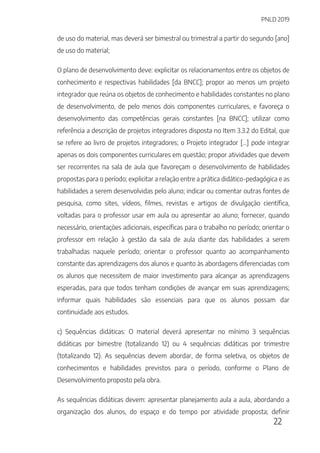 PNLD 2019
22
de uso do material, mas deverá ser bimestral ou trimestral a partir do segundo [ano]
de uso do material;
O plano de desenvolvimento deve: explicitar os relacionamentos entre os objetos de
conhecimento e respectivas habilidades [da BNCC]; propor ao menos um projeto
integrador que reúna os objetos de conhecimento e habilidades constantes no plano
de desenvolvimento, de pelo menos dois componentes curriculares, e favoreça o
desenvolvimento das competências gerais constantes [na BNCC]; utilizar como
referência a descrição de projetos integradores disposta no Item 3.3.2 do Edital, que
se refere ao livro de projetos integradores; o Projeto integrador [...] pode integrar
apenas os dois componentes curriculares em questão; propor atividades que devem
ser recorrentes na sala de aula que favoreçam o desenvolvimento de habilidades
propostas para o período; explicitar a relação entre a prática didático-pedagógica e as
habilidades a serem desenvolvidas pelo aluno; indicar ou comentar outras fontes de
pesquisa, como sites, vídeos, filmes, revistas e artigos de divulgação científica,
voltadas para o professor usar em aula ou apresentar ao aluno; fornecer, quando
necessário, orientações adicionais, específicas para o trabalho no período; orientar o
professor em relação à gestão da sala de aula diante das habilidades a serem
trabalhadas naquele período; orientar o professor quanto ao acompanhamento
constante das aprendizagens dos alunos e quanto às abordagens diferenciadas com
os alunos que necessitem de maior investimento para alcançar as aprendizagens
esperadas, para que todos tenham condições de avançar em suas aprendizagens;
informar quais habilidades são essenciais para que os alunos possam dar
continuidade aos estudos.
c) Sequências didáticas: O material deverá apresentar no mínimo 3 sequências
didáticas por bimestre (totalizando 12) ou 4 sequências didáticas por trimestre
(totalizando 12). As sequências devem abordar, de forma seletiva, os objetos de
conhecimentos e habilidades previstos para o período, conforme o Plano de
Desenvolvimento proposto pela obra.
As sequências didáticas devem: apresentar planejamento aula a aula, abordando a
organização dos alunos, do espaço e do tempo por atividade proposta; definir
 