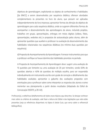 PNLD 2019
23
objetivos de aprendizagem, explicitando os objetos de conhecimento e habilidades
[da BNCC] a serem desenvolvidos por sequência didática; oferecer atividades
complementares às presentes no livro do aluno, que possam ser aplicadas
independentemente do livro impresso; apresentar formas de aferição do objetivo de
aprendizagem para cada sequência didática, onde se sugerem diferentes formas de
acompanhar o desenvolvimento das aprendizagens do aluno, incluindo projetos,
trabalhos em grupo, apresentações, entregas em meios digitais (vídeos, fotos,
apresentações, websites etc.) e propostas de autoavaliação pelos alunos, além de
apresentar questões que auxiliem o professor na avaliação do desenvolvimento das
habilidades relacionadas nas sequências didáticas (no mínimo duas questões por
sequência).
d) Proposta de Acompanhamento da Aprendizagem: Fornecer instrumentos para que
o professor verifique se houve domínio das habilidades previstas no período.
A Proposta de Acompanhamento de Aprendizagem deve: sugerir uma avaliação de
15 questões por bimestre ou uma avaliação de 20 por trimestre, sendo 60% de
questões abertas e 40% de questões de múltipla escolha, para ser respondida
individualmente em instrumento escrito com grade de correção e detalhamento das
habilidades avaliadas; apresentar o gabarito das avaliações propostas com
orientações para o professor sobre como interpretar as respostas dos alunos e como
reorientar seu planejamento a partir destes resultados (Adaptado do Edital de
Convocação 01/2017, p.39-40).
Professor(a), o edital traz detalhamentos de todos esses tópicos aqui descritos. Se desejar conhecer
mais sobre os critérios de avaliação, vale fazer a leitura do Edital e das legislações que nele estão
presentes (veja as referências disponíveis no tópico 6 deste Guia, que versa sobre o referencial
bibliográfico).
 