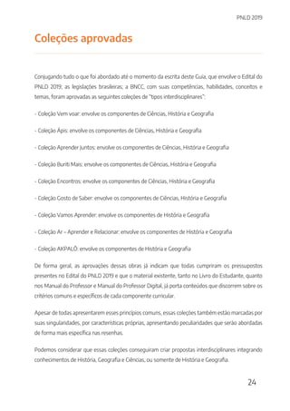 PNLD 2019
24
Coleções aprovadas
Conjugando tudo o que foi abordado até o momento da escrita deste Guia, que envolve o Edital do
PNLD 2019; as legislações brasileiras; a BNCC, com suas competências, habilidades, conceitos e
temas, foram aprovadas as seguintes coleções de “tipos interdisciplinares”:
- Coleção Vem voar: envolve os componentes de Ciências, História e Geografia
- Coleção Ápis: envolve os componentes de Ciências, História e Geografia
- Coleção Aprender Juntos: envolve os componentes de Ciências, História e Geografia
- Coleção Buriti Mais: envolve os componentes de Ciências, História e Geografia
- Coleção Encontros: envolve os componentes de Ciências, História e Geografia
- Coleção Gosto de Saber: envolve os componentes de Ciências, História e Geografia
- Coleção Vamos Aprender: envolve os componentes de História e Geografia
- Coleção Ar – Aprender e Relacionar: envolve os componentes de História e Geografia
- Coleção AKPALÔ: envolve os componentes de História e Geografia
De forma geral, as aprovações dessas obras já indicam que todas cumpriram os pressupostos
presentes no Edital do PNLD 2019 e que o material existente, tanto no Livro do Estudante, quanto
nos Manual do Professor e Manual do Professor Digital, já porta conteúdos que discorrem sobre os
critérios comuns e específicos de cada componente curricular.
Apesar de todas apresentarem esses princípios comuns, essas coleções também estão marcadas por
suas singularidades, por características próprias, apresentando peculiaridades que serão abordadas
de forma mais específica nas resenhas.
Podemos considerar que essas coleções conseguiram criar propostas interdisciplinares integrando
conhecimentos de História, Geografia e Ciências, ou somente de História e Geografia.
 