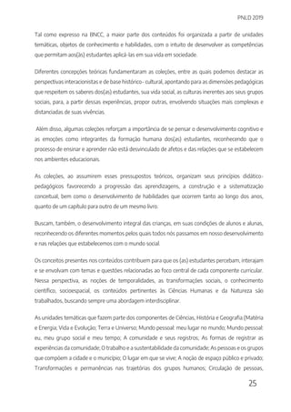 PNLD 2019
25
Tal como expresso na BNCC, a maior parte dos conteúdos foi organizada a partir de unidades
temáticas, objetos de conhecimento e habilidades, com o intuito de desenvolver as competências
que permitam aos(às) estudantes aplicá-las em sua vida em sociedade.
Diferentes concepções teóricas fundamentaram as coleções, entre as quais podemos destacar as
perspectivas interacionistas e de base histórico- cultural, apontando para as dimensões pedagógicas
que respeitem os saberes dos(as) estudantes, sua vida social, as culturas inerentes aos seus grupos
sociais, para, a partir dessas experiências, propor outras, envolvendo situações mais complexas e
distanciadas de suas vivências.
Além disso, algumas coleções reforçam a importância de se pensar o desenvolvimento cognitivo e
as emoções como integrantes da formação humana dos(as) estudantes, reconhecendo que o
processo de ensinar e aprender não está desvinculado de afetos e das relações que se estabelecem
nos ambientes educacionais.
As coleções, ao assumirem esses pressupostos teóricos, organizam seus princípios didático-
pedagógicos favorecendo a progressão das aprendizagens, a construção e a sistematização
conceitual, bem como o desenvolvimento de habilidades que ocorrem tanto ao longo dos anos,
quanto de um capítulo para outro de um mesmo livro.
Buscam, também, o desenvolvimento integral das crianças, em suas condições de alunos e alunas,
reconhecendo os diferentes momentos pelos quais todos nós passamos em nosso desenvolvimento
e nas relações que estabelecemos com o mundo social.
Os conceitos presentes nos conteúdos contribuem para que os (as) estudantes percebam, interajam
e se envolvam com temas e questões relacionadas ao foco central de cada componente curricular.
Nessa perspectiva, as noções de temporalidades, as transformações sociais, o conhecimento
científico, socioespacial, os conteúdos pertinentes às Ciências Humanas e da Natureza são
trabalhados, buscando sempre uma abordagem interdisciplinar.
As unidades temáticas que fazem parte dos componentes de Ciências, História e Geografia (Matéria
e Energia; Vida e Evolução; Terra e Universo; Mundo pessoal: meu lugar no mundo; Mundo pessoal:
eu, meu grupo social e meu tempo; A comunidade e seus registros; As formas de registrar as
experiências da comunidade; O trabalho e a sustentabilidade da comunidade; As pessoas e os grupos
que compõem a cidade e o município; O lugar em que se vive; A noção de espaço público e privado;
Transformações e permanências nas trajetórias dos grupos humanos; Circulação de pessoas,
 
