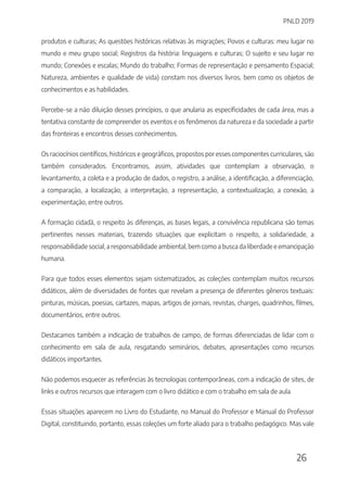 PNLD 2019
26
produtos e culturas; As questões históricas relativas às migrações; Povos e culturas: meu lugar no
mundo e meu grupo social; Registros da história: linguagens e culturas; O sujeito e seu lugar no
mundo; Conexões e escalas; Mundo do trabalho; Formas de representação e pensamento Espacial;
Natureza, ambientes e qualidade de vida) constam nos diversos livros, bem como os objetos de
conhecimentos e as habilidades.
Percebe-se a não diluição desses princípios, o que anularia as especificidades de cada área, mas a
tentativa constante de compreender os eventos e os fenômenos da natureza e da sociedade a partir
das fronteiras e encontros desses conhecimentos.
Os raciocínios científicos, históricos e geográficos, propostos por esses componentes curriculares, são
também considerados. Encontramos, assim, atividades que contemplam a observação, o
levantamento, a coleta e a produção de dados, o registro, a análise, a identificação, a diferenciação,
a comparação, a localização, a interpretação, a representação, a contextualização, a conexão, a
experimentação, entre outros.
A formação cidadã, o respeito às diferenças, as bases legais, a convivência republicana são temas
pertinentes nesses materiais, trazendo situações que explicitam o respeito, a solidariedade, a
responsabilidade social, a responsabilidade ambiental, bem como a busca da liberdade e emancipação
humana.
Para que todos esses elementos sejam sistematizados, as coleções contemplam muitos recursos
didáticos, além de diversidades de fontes que revelam a presença de diferentes gêneros textuais:
pinturas, músicas, poesias, cartazes, mapas, artigos de jornais, revistas, charges, quadrinhos, filmes,
documentários, entre outros.
Destacamos também a indicação de trabalhos de campo, de formas diferenciadas de lidar com o
conhecimento em sala de aula, resgatando seminários, debates, apresentações como recursos
didáticos importantes.
Não podemos esquecer as referências às tecnologias contemporâneas, com a indicação de sites, de
links e outros recursos que interagem com o livro didático e com o trabalho em sala de aula.
Essas situações aparecem no Livro do Estudante, no Manual do Professor e Manual do Professor
Digital, constituindo, portanto, essas coleções um forte aliado para o trabalho pedagógico. Mas vale
 