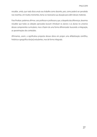 PNLD 2019
27
ressaltar, ainda, que nada disso anula seu trabalho como docente, pois, como poderá ser percebido
nas resenhas, em muitos momentos, torna-se necessária sua atuação para além desses materiais.
Para finalizar, podemos afirmar, caro professor e professora, que, a despeito das diferenças, devemos
ressaltar que todas as coleções aprovadas buscam introduzir os alunos e as alunas no universo
desses componentes curriculares, mas o fazem de uma forma diferenciada: buscando a integração,
as aproximações dos conteúdos.
Afirmamos, assim, a significativa proposta dessas obras em propor uma alfabetização científica,
histórica e geográfica dos(as) estudantes, mas de forma integrada.
 