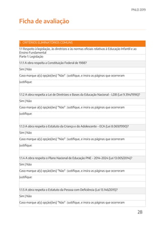 PNLD 2019
28
Ficha de avaliação
1. CRITÉRIOS ELIMINATÓRIOS COMUNS
1.1 Respeito à legislação, às diretrizes e às normas oficiais relativas à Educação Infantil e ao
Ensino Fundamental
Parte 1: Legislação
1.1.1 A obra respeita a Constituição Federal de 1988?
Sim | Não
Caso marque a(s) opção(ões) "Não" : Justifique, e insira as páginas que ocorreram
Justifique:
1.1.2 A obra respeita a Lei de Diretrizes e Bases da Educação Nacional - LDB (Lei 9.394/1996)?
Sim | Não
Caso marque a(s) opção(ões) "Não" : Justifique, e insira as páginas que ocorreram
Justifique:
1.1.3 A obra respeita o Estatuto da Criança e do Adolescente - ECA (Lei 8.069/1990)?
Sim | Não
Caso marque a(s) opção(ões) "Não" : Justifique, e insira as páginas que ocorreram
Justifique:
1.1.4 A obra respeita o Plano Nacional de Educação PNE - 2014-2024 (Lei 13.005/2014)?
Sim | Não
Caso marque a(s) opção(ões) "Não" : Justifique, e insira as páginas que ocorreram
Justifique:
1.1.5 A obra respeita o Estatuto da Pessoa com Deficiência (Lei 13.146/2015)?
Sim | Não
Caso marque a(s) opção(ões) "Não" : Justifique, e insira as páginas que ocorreram
 