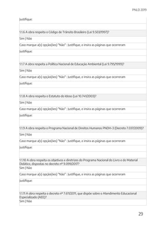 PNLD 2019
29
Justifique:
1.1.6 A obra respeita o Código de Trânsito Brasileiro (Lei 9.503/1997)?
Sim | Não
Caso marque a(s) opção(ões) "Não" : Justifique, e insira as páginas que ocorreram
Justifique:
1.1.7 A obra respeita a Política Nacional de Educação Ambiental (Lei 9.795/1999)?
Sim | Não
Caso marque a(s) opção(ões) "Não" : Justifique, e insira as páginas que ocorreram
Justifique:
1.1.8 A obra respeita o Estatuto do Idoso (Lei 10.741/2003)?
Sim | Não
Caso marque a(s) opção(ões) "Não" : Justifique, e insira as páginas que ocorreram
Justifique:
1.1.9 A obra respeita o Programa Nacional de Direitos Humanos PNDH-3 (Decreto 7.037/2009)?
Sim | Não
Caso marque a(s) opção(ões) "Não" : Justifique, e insira as páginas que ocorreram
Justifique:
1.1.10 A obra respeita os objetivos e diretrizes do Programa Nacional do Livro e do Material
Didático, dispostas no decreto nº 9.099/2017?
Sim | Não
Caso marque a(s) opção(ões) "Não" : Justifique, e insira as páginas que ocorreram
Justifique:
1.1.11 A obra respeita o decreto nº 7.611/2011, que dispõe sobre o Atendimento Educacional
Especializado (AEE)?
Sim | Não
 