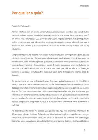 PNLD 2019
3
Por que ler o guia?
Prezado(a) Professor(a):
Abrimos este texto com um convite. Um convite que, acreditamos, irá contribuir para o seu trabalho
com muitos alunos e alunas situados(as) no espaço territorial extenso que forma este nosso país. É
um convite para a leitura deste Guia. E por que ler o Guia? A resposta é simples, mas aponta para um
pedido, um aceno: aqui você irá encontrar registros, materiais diversos que irão contribuir para a
escolha do livro didático que irá acompanhar seu cotidiano escolar com as crianças, com os(as)
estudantes.
Compreendemos que, no trabalho pedagógico, muitas instâncias se convergem: os saberes dos(as)
estudantes que chegam até nós, com suas muitas vivências construídas ao longo de suas vidas; os
nossos saberes, como docentes e pessoas que somos; os saberes de outros profissionais que circulam
no dia a dia das instituições de educação; as teorias de muitos autores que lemos e estudamos; os
currículos que são sistematizados nas fronteiras dos municípios, dos estados e da federação
brasileira; as legislações e muitas outras coisas que fazem parte de nosso ser e estar no ofício da
docência.
O espaço escolar é um local onde essas diversas dimensões sociais se convergem e o livro didático
não está fora delas, constituindo-se como mais uma das dimensões que deve ser considerada. O livro
didático é um artefato importante de mediação e apoio ao seu fazer pedagógico, por isso, sua escolha
deve ser feita com bastante cautela e certeza. A cautela para uma boa seleção e a certeza de que
este estará em consonância com o projeto político pedagógico em que sua escola acredita e defende
como o caminho educativo para o desenvolvimento dos(as) estudantes. Lembre-se de que os livros
didáticos são possibilidades para os alunos e as alunas sentirem e conhecerem novas experiências e
vivências.
Por isso este Guia foi escrito! Por isso este Guia deve ser lido! Aqui você encontrará informações de
diferenciadas coleções didáticas. Todas são consideradas interdisciplinares, pois buscam conjugar
sempre mais de um componente curricular e todas são destinadas aos primeiros anos da Educação
Básica. São obras aprovadas no último Edital do Programa Nacional do Livro e do Material Didático
 