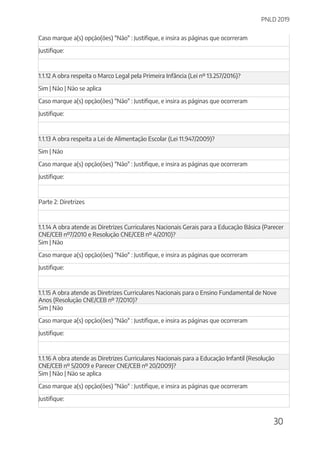 PNLD 2019
30
Caso marque a(s) opção(ões) "Não" : Justifique, e insira as páginas que ocorreram
Justifique:
1.1.12 A obra respeita o Marco Legal pela Primeira Infância (Lei nº 13.257/2016)?
Sim | Não | Não se aplica
Caso marque a(s) opção(ões) "Não" : Justifique, e insira as páginas que ocorreram
Justifique:
1.1.13 A obra respeita a Lei de Alimentação Escolar (Lei 11.947/2009)?
Sim | Não
Caso marque a(s) opção(ões) "Não" : Justifique, e insira as páginas que ocorreram
Justifique:
Parte 2: Diretrizes
1.1.14 A obra atende as Diretrizes Curriculares Nacionais Gerais para a Educação Básica (Parecer
CNE/CEB nº7/2010 e Resolução CNE/CEB nº 4/2010)?
Sim | Não
Caso marque a(s) opção(ões) "Não" : Justifique, e insira as páginas que ocorreram
Justifique:
1.1.15 A obra atende as Diretrizes Curriculares Nacionais para o Ensino Fundamental de Nove
Anos (Resolução CNE/CEB nº 7/2010)?
Sim | Não
Caso marque a(s) opção(ões) "Não" : Justifique, e insira as páginas que ocorreram
Justifique:
1.1.16 A obra atende as Diretrizes Curriculares Nacionais para a Educação Infantil (Resolução
CNE/CEB nº 5/2009 e Parecer CNE/CEB nº 20/2009)?
Sim | Não | Não se aplica
Caso marque a(s) opção(ões) "Não" : Justifique, e insira as páginas que ocorreram
Justifique:
 