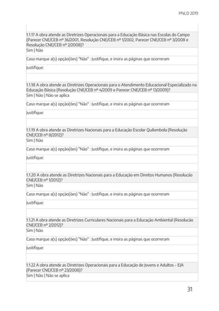 PNLD 2019
31
1.1.17 A obra atende as Diretrizes Operacionais para a Educação Básica nas Escolas do Campo
(Parecer CNE/CEB nº 36/2001, Resolução CNE/CEB nº 1/2002, Parecer CNE/CEB nº 3/2008 e
Resolução CNE/CEB nº 2/2008)?
Sim | Não
Caso marque a(s) opção(ões) "Não" : Justifique, e insira as páginas que ocorreram
Justifique:
1.1.18 A obra atende as Diretrizes Operacionais para o Atendimento Educacional Especializado na
Educação Básica (Resolução CNE/CEB nº 4/2009 e Parecer CNE/CEB nº 13/2009)?
Sim | Não | Não se aplica
Caso marque a(s) opção(ões) "Não" : Justifique, e insira as páginas que ocorreram
Justifique:
1.1.19 A obra atende as Diretrizes Nacionais para a Educação Escolar Quilombola (Resolução
CNE/CEB nº 8/2012)?
Sim | Não
Caso marque a(s) opção(ões) "Não" : Justifique, e insira as páginas que ocorreram
Justifique:
1.1.20 A obra atende as Diretrizes Nacionais para a Educação em Direitos Humanos (Resolucão
CNE/CEB nº 1/2012)?
Sim | Não
Caso marque a(s) opção(ões) "Não" : Justifique, e insira as páginas que ocorreram
Justifique:
1.1.21 A obra atende as Diretrizes Curriculares Nacionais para a Educação Ambiental (Resolucão
CNE/CEB nº 2/2012)?
Sim | Não
Caso marque a(s) opção(ões) "Não" : Justifique, e insira as páginas que ocorreram
Justifique:
1.1.22 A obra atende as Diretrizes Operacionais para a Educação de Jovens e Adultos - EJA
(Parecer CNE/CEB nº 23/2008)?
Sim | Não | Não se aplica
 