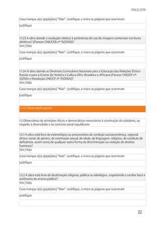 PNLD 2019
32
Caso marque a(s) opção(ões) "Não" : Justifique, e insira as páginas que ocorreram
Justifique:
1.1.23 A obra atende a resolução relativa à pertinência do uso de imagens comerciais nos livros
didáticos? (Parecer CNE/CEB nº 15/2000)?
Sim | Não
Caso marque a(s) opção(ões) "Não" : Justifique, e insira as páginas que ocorreram
Justifique:
1.1.24 A obra atende as Diretrizes Curriculares Nacionais para a Educação das Relações Étnico-
Raciais e para o Ensino de História e Cultura Afro-Brasileira e Africana (Parecer CNE/CP nº
3/2004 e Resolução CNE/CP nº 01/2004)?
Sim | Não
Caso marque a(s) opção(ões) "Não" : Justifique, e insira as páginas que ocorreram
Justifique:
1.1.25 Observações gerais
1.2 Observância de princípios éticos e democráticos necessários à construção da cidadania, ao
respeito à diversidade e ao convívio social republicano
1.2.1 A obra está livre de estereótipos ou preconceitos de condição socioeconômica, regional,
étnico-racial, de gênero, de orientação sexual, de idade, de linguagem, religioso, de condição de
deficiência, assim como de qualquer outra forma de discriminação ou violação de direitos
humanos?
Sim | Não
Caso marque a(s) opção(ões) "Não" : Justifique, e insira as páginas que ocorreram
Justifique:
1.2.2 A obra está livre de doutrinação religiosa, política ou ideológica, respeitando o caráter laico e
autônomo do ensino público?
Sim | Não
Caso marque a(s) opção(ões) "Não" : Justifique, e insira as páginas que ocorreram
Justifique:
 