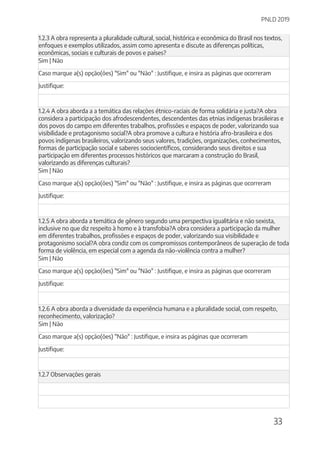 PNLD 2019
33
1.2.3 A obra representa a pluralidade cultural, social, histórica e econômica do Brasil nos textos,
enfoques e exemplos utilizados, assim como apresenta e discute as diferenças políticas,
econômicas, sociais e culturais de povos e países?
Sim | Não
Caso marque a(s) opção(ões) "Sim" ou "Não" : Justifique, e insira as páginas que ocorreram
Justifique:
1.2.4 A obra aborda a a temática das relações étnico-raciais de forma solidária e justa?A obra
considera a participação dos afrodescendentes, descendentes das etnias indígenas brasileiras e
dos povos do campo em diferentes trabalhos, profissões e espaços de poder, valorizando sua
visibilidade e protagonismo social?A obra promove a cultura e história afro-brasileira e dos
povos indígenas brasileiros, valorizando seus valores, tradições, organizações, conhecimentos,
formas de participação social e saberes sociocientíficos, considerando seus direitos e sua
participação em diferentes processos históricos que marcaram a construção do Brasil,
valorizando as diferenças culturais?
Sim | Não
Caso marque a(s) opção(ões) "Sim" ou "Não" : Justifique, e insira as páginas que ocorreram
Justifique:
1.2.5 A obra aborda a temática de gênero segundo uma perspectiva igualitária e não sexista,
inclusive no que diz respeito à homo e à transfobia?A obra considera a participação da mulher
em diferentes trabalhos, profissões e espaços de poder, valorizando sua visibilidade e
protagonismo social?A obra condiz com os compromissos contemporâneos de superação de toda
forma de violência, em especial com a agenda da não-violência contra a mulher?
Sim | Não
Caso marque a(s) opção(ões) "Sim" ou "Não" : Justifique, e insira as páginas que ocorreram
Justifique:
1.2.6 A obra aborda a diversidade da experiência humana e a pluralidade social, com respeito,
reconhecimento, valorização?
Sim | Não
Caso marque a(s) opção(ões) "Não" : Justifique, e insira as páginas que ocorreram
Justifique:
1.2.7 Observações gerais
 