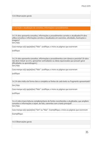 PNLD 2019
35
1.3.6 Observações gerais
1.4 Correção e atualização de conceitos, informações e procedimentos
1.4.1 A obra apresenta conceitos, informações e procedimentos corretos e atualizados?A obra
utiliza conceitos e informações corretos e atualizados em exercícios, atividades, ilustrações e
imagens?
Sim | Não
Caso marque a(s) opção(ões) "Não" : Justifique, e insira as páginas que ocorreram
Justifique:
1.4.2 A obra apresenta conceitos, informações e procedimentos com clareza e precisão? (A obra
não deve induzir ao erro, apresentar contradições ou ideias equivocadas que possam gerar
dificuldades na aprendizagem.)
Sim | Não
Caso marque a(s) opção(ões) "Não" : Justifique, e insira as páginas que ocorreram
Justifique:
1.4.3 A obra indica de forma clara e completa as fontes de cada texto ou fragmento apresentado?
Sim | Não
Caso marque a(s) opção(ões) "Não" : Justifique, e insira as páginas que ocorreram
Justifique:
1.4.4 A obra insere leituras complementares de fontes reconhecidas e atualizadas, que ampliem
conceitos e informações e sejam, de fato, coerentes com o texto principal?
Sim | Não
Caso marque a(s) opção(ões) "Sim" ou "Não" : Exemplifique, e insira as páginas que ocorreram
Exemplifique:
1.4.5 Observações gerais
 