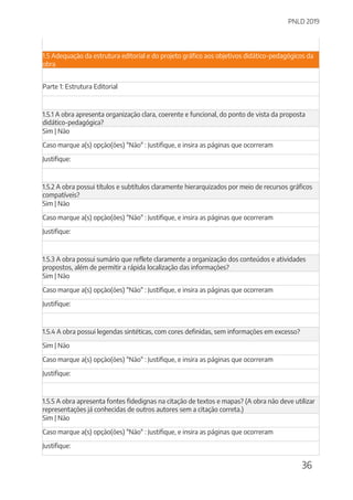 PNLD 2019
36
1.5 Adequação da estrutura editorial e do projeto gráfico aos objetivos didático-pedagógicos da
obra
Parte 1: Estrutura Editorial
1.5.1 A obra apresenta organização clara, coerente e funcional, do ponto de vista da proposta
didático-pedagógica?
Sim | Não
Caso marque a(s) opção(ões) "Não" : Justifique, e insira as páginas que ocorreram
Justifique:
1.5.2 A obra possui títulos e subtítulos claramente hierarquizados por meio de recursos gráficos
compatíveis?
Sim | Não
Caso marque a(s) opção(ões) "Não" : Justifique, e insira as páginas que ocorreram
Justifique:
1.5.3 A obra possui sumário que reflete claramente a organização dos conteúdos e atividades
propostos, além de permitir a rápida localização das informações?
Sim | Não
Caso marque a(s) opção(ões) "Não" : Justifique, e insira as páginas que ocorreram
Justifique:
1.5.4 A obra possui legendas sintéticas, com cores definidas, sem informações em excesso?
Sim | Não
Caso marque a(s) opção(ões) "Não" : Justifique, e insira as páginas que ocorreram
Justifique:
1.5.5 A obra apresenta fontes fidedignas na citação de textos e mapas? (A obra não deve utilizar
representações já conhecidas de outros autores sem a citação correta.)
Sim | Não
Caso marque a(s) opção(ões) "Não" : Justifique, e insira as páginas que ocorreram
Justifique:
 