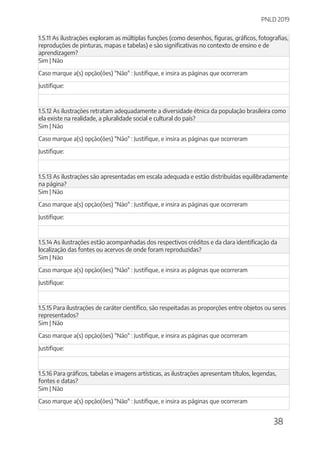 PNLD 2019
38
1.5.11 As ilustrações exploram as múltiplas funções (como desenhos, figuras, gráficos, fotografias,
reproduções de pinturas, mapas e tabelas) e são significativas no contexto de ensino e de
aprendizagem?
Sim | Não
Caso marque a(s) opção(ões) "Não" : Justifique, e insira as páginas que ocorreram
Justifique:
1.5.12 As ilustrações retratam adequadamente a diversidade étnica da população brasileira como
ela existe na realidade, a pluralidade social e cultural do país?
Sim | Não
Caso marque a(s) opção(ões) "Não" : Justifique, e insira as páginas que ocorreram
Justifique:
1.5.13 As ilustrações são apresentadas em escala adequada e estão distribuídas equilibradamente
na página?
Sim | Não
Caso marque a(s) opção(ões) "Não" : Justifique, e insira as páginas que ocorreram
Justifique:
1.5.14 As ilustrações estão acompanhadas dos respectivos créditos e da clara identificação da
localização das fontes ou acervos de onde foram reproduzidas?
Sim | Não
Caso marque a(s) opção(ões) "Não" : Justifique, e insira as páginas que ocorreram
Justifique:
1.5.15 Para ilustrações de caráter científico, são respeitadas as proporções entre objetos ou seres
representados?
Sim | Não
Caso marque a(s) opção(ões) "Não" : Justifique, e insira as páginas que ocorreram
Justifique:
1.5.16 Para gráficos, tabelas e imagens artísticas, as ilustrações apresentam títulos, legendas,
fontes e datas?
Sim | Não
Caso marque a(s) opção(ões) "Não" : Justifique, e insira as páginas que ocorreram
 