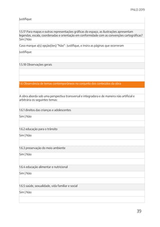PNLD 2019
39
Justifique:
1.5.17 Para mapas e outras representações gráficas do espaço, as ilustrações apresentam
legendas, escala, coordenadas e orientação em conformidade com as convenções cartográficas?
Sim | Não
Caso marque a(s) opção(ões) "Não" : Justifique, e insira as páginas que ocorreram
Justifique:
1.5.18 Observações gerais
1.6 Observância de temas contemporâneos no conjunto dos conteúdos da obra
A obra aborda sob uma perspectiva transversal e integradora e de maneira não artificial e
arbitrária os seguintes temas:
1.6.1 direitos das crianças e adolescentes
Sim | Não
1.6.2 educação para o trânsito
Sim | Não
1.6.3 preservação do meio ambiente
Sim | Não
1.6.4 educação alimentar e nutricional
Sim | Não
1.6.5 saúde, sexualidade, vida familiar e social
Sim | Não
 