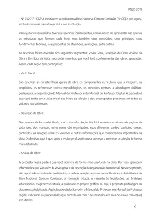 PNLD 2019
4
– Nº 01/2017 – CGPLI, e estão em acordo com a Base Nacional Comum Curricular (BNCC) e que, agora,
estão disponíveis para chegar até a sua instituição.
Para ajudar nessa escolha, diversas resenhas foram escritas, com o intuito de apresentar não apenas
as estruturas que formam cada livro, mas também seus conteúdos, seus princípios, seus
fundamentos teóricos, suas propostas de atividades, avaliações, entre outras.
As resenhas foram divididas nos seguintes segmentos: Visão Geral, Descrição da Obra, Análise da
Obra e Em Sala de Aula. Será pelas resenhas que você terá conhecimento das obras aprovadas.
Assim, cada seção tem por objetivo:
- Visão Geral:
São descritas as características gerais da obra, os componentes curriculares que a integram, os
propósitos, os referenciais teórico-metodológicos, os conceitos centrais, a abordagem didático-
pedagógica, a organização do Manual do Professor e do Manual do Professor Digital. A proposta é
que você tenha uma visão inicial dos livros da coleção e dos pressupostos presentes em todos os
volumes que a formam.
- Descrição da Obra:
Descreve-se, de forma detalhada, a estrutura da coleção. Você irá encontrar o número de páginas de
cada livro, dos manuais, como esses são organizados, suas diferentes partes, capítulos, temas,
conteúdos, as relações entre os volumes e outras informações que consideramos importantes na
obra. O objetivo aqui é que, após a visão geral, você possa começar a conhecer a coleção de forma
mais detalhada.
- Análise da Obra:
A proposta nessa parte é que você adentre de forma mais profunda na obra. Por isso, aparecem
informações que vão além da visão geral e da descrição da organização do material. Nesse segmento,
são registradas e indicadas qualidades, ressalvas, relações com as competências e as habilidades da
Base Nacional Comum Curricular, a formação cidadã, o respeito às legislações, as diretrizes
educacionais, os gêneros textuais, a qualidade do projeto gráfico, ou seja, a proposta pedagógica da
obra em sua totalidade. Aqui são abordados também o Manual do Professor e o Manual do Professor
Digital, indicando as propriedades que contribuem com o seu trabalho em sala de aula e com os(as)
estudantes.
 