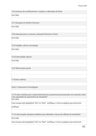 PNLD 2019
40
1.6.6 processo de envelhecimento, respeito e valorização do idoso
Sim | Não
1.6.7 educação em direitos humanos
Sim | Não
1.6.8 educação para o consumo, educação financeira e fiscal
Sim | Não
1.6.9 trabalho, ciência e tecnologia
Sim | Não
1.6.10 diversidade cultural
Sim | Não
1.6.11 Observações gerais
1.7 Outros critérios
Parte 1: Autonomia e Investigação
1.7.1 A obra contribui para o desenvolvimento da autonomia de pensamento, do raciocínio crítico
e da capacidade de argumentar do estudante?
Sim | Não
Caso marque a(s) opção(ões) "Sim" ou "Não" : Justifique, e insira as páginas que ocorreram
Justifique:
1.7.2 A obra propõe situações problema que estimulem a busca de reflexão do estudante?
Sim | Não
Caso marque a(s) opção(ões) "Sim" ou "Não" : Justifique, e insira as páginas que ocorreram
 