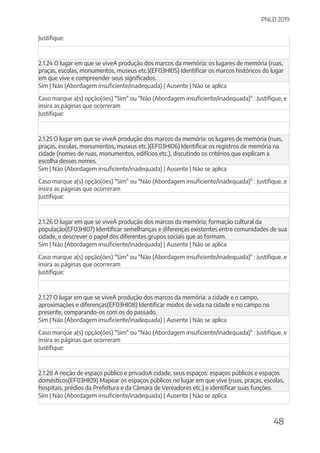 PNLD 2019
48
Justifique:
2.1.24 O lugar em que se viveA produção dos marcos da memória: os lugares de memória (ruas,
praças, escolas, monumentos, museus etc.)(EF03HI05) Identificar os marcos históricos do lugar
em que vive e compreender seus significados.
Sim | Não (Abordagem insuficiente/inadequada) | Ausente | Não se aplica
Caso marque a(s) opção(ões) "Sim" ou "Não (Abordagem insuficiente/inadequada)" : Justifique, e
insira as páginas que ocorreram
Justifique:
2.1.25 O lugar em que se viveA produção dos marcos da memória: os lugares de memória (ruas,
praças, escolas, monumentos, museus etc.)(EF03HI06) Identificar os registros de memória na
cidade (nomes de ruas, monumentos, edifícios etc.), discutindo os critérios que explicam a
escolha desses nomes.
Sim | Não (Abordagem insuficiente/inadequada) | Ausente | Não se aplica
Caso marque a(s) opção(ões) "Sim" ou "Não (Abordagem insuficiente/inadequada)" : Justifique, e
insira as páginas que ocorreram
Justifique:
2.1.26 O lugar em que se viveA produção dos marcos da memória: formação cultural da
população(EF03HI07) Identificar semelhanças e diferenças existentes entre comunidades de sua
cidade, e descrever o papel dos diferentes grupos sociais que as formam.
Sim | Não (Abordagem insuficiente/inadequada) | Ausente | Não se aplica
Caso marque a(s) opção(ões) "Sim" ou "Não (Abordagem insuficiente/inadequada)" : Justifique, e
insira as páginas que ocorreram
Justifique:
2.1.27 O lugar em que se viveA produção dos marcos da memória: a cidade e o campo,
aproximações e diferenças(EF03HI08) Identificar modos de vida na cidade e no campo no
presente, comparando-os com os do passado.
Sim | Não (Abordagem insuficiente/inadequada) | Ausente | Não se aplica
Caso marque a(s) opção(ões) "Sim" ou "Não (Abordagem insuficiente/inadequada)" : Justifique, e
insira as páginas que ocorreram
Justifique:
2.1.28 A noção de espaço público e privadoA cidade, seus espaços: espaços públicos e espaços
domésticos(EF03HI09) Mapear os espaços públicos no lugar em que vive (ruas, praças, escolas,
hospitais, prédios da Prefeitura e da Câmara de Vereadores etc.) e identificar suas funções.
Sim | Não (Abordagem insuficiente/inadequada) | Ausente | Não se aplica
 