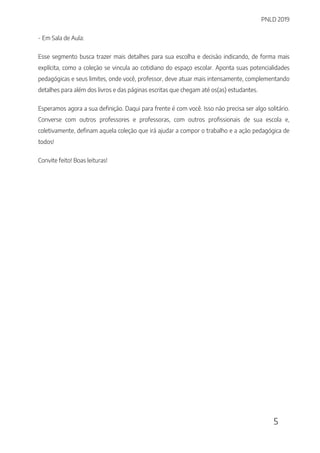 PNLD 2019
5
- Em Sala de Aula:
Esse segmento busca trazer mais detalhes para sua escolha e decisão indicando, de forma mais
explícita, como a coleção se vincula ao cotidiano do espaço escolar. Aponta suas potencialidades
pedagógicas e seus limites, onde você, professor, deve atuar mais intensamente, complementando
detalhes para além dos livros e das páginas escritas que chegam até os(as) estudantes.
Esperamos agora a sua definição. Daqui para frente é com você. Isso não precisa ser algo solitário.
Converse com outros professores e professoras, com outros profissionais de sua escola e,
coletivamente, definam aquela coleção que irá ajudar a compor o trabalho e a ação pedagógica de
todos!
Convite feito! Boas leituras!
 