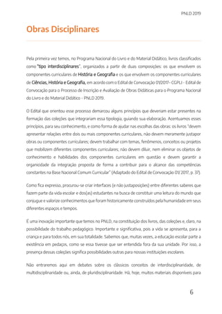 PNLD 2019
6
Obras Disciplinares
Pela primeira vez temos, no Programa Nacional do Livro e do Material Didático, livros classificados
como “tipo interdisciplinares”, organizados a partir de duas composições: os que envolvem os
componentes curriculares de História e Geografia e os que envolvem os componentes curriculares
de Ciências, História e Geografia, em acordo com o Edital de Convocação 01/2017– CGPLI - Edital de
Convocação para o Processo de Inscrição e Avaliação de Obras Didáticas para o Programa Nacional
do Livro e do Material Didático - PNLD 2019.
O Edital que orientou esse processo demarcou alguns princípios que deveriam estar presentes na
formação das coleções que integrariam essa tipologia, guiando sua elaboração. Acentuamos esses
princípios, para seu conhecimento, e como forma de ajudar nas escolhas das obras: os livros “devem
apresentar relações entre dois ou mais componentes curriculares, não devem meramente justapor
obras ou componentes curriculares; devem trabalhar com temas, fenômenos, conceitos ou projetos
que mobilizem diferentes componentes curriculares; não devem diluir, nem eliminar os objetos de
conhecimento e habilidades dos componentes curriculares em questão e devem garantir a
organicidade da integração proposta de forma a contribuir para o alcance das competências
constantes na Base Nacional Comum Curricular” (Adaptado do Edital de Convocação 01/ 2017, p. 37).
Como fica expresso, procurou-se criar interfaces (e não justaposições) entre diferentes saberes que
fazem parte da vida escolar e dos(as) estudantes na busca de constituir uma leitura do mundo que
conjugue e valorize conhecimentos que foram historicamente construídos pela humanidade em seus
diferentes espaços e tempos.
É uma inovação importante que temos no PNLD, na constituição dos livros, das coleções e, claro, na
possibilidade do trabalho pedagógico. Importante e significativa, pois a vida se apresenta, para a
criança e para todos nós, em sua totalidade. Sabemos que, muitas vezes, a educação escolar parte a
existência em pedaços, como se essa tivesse que ser entendida fora da sua unidade. Por isso, a
presença dessas coleções significa possibilidades outras para nossas instituições escolares.
Não entraremos aqui em debates sobre os clássicos conceitos de interdisciplinaridade, de
multidisciplinaridade ou, ainda, de pluridisciplinaridade. Há, hoje, muitos materiais disponíveis para
 