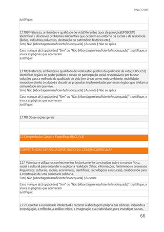 PNLD 2019
66
Justifique:
2.1.108 Natureza, ambientes e qualidade de vidaDiferentes tipos de poluição(EF05GE11)
Identificar e descrever problemas ambientais que ocorrem no entorno da escola e da residência
(lixões, indústrias poluentes, destruição do patrimônio histórico etc.).
Sim | Não (Abordagem insuficiente/inadequada) | Ausente | Não se aplica
Caso marque a(s) opção(ões) "Sim" ou "Não (Abordagem insuficiente/inadequada)" : Justifique, e
insira as páginas que ocorreram
Justifique:
2.1.109 Natureza, ambientes e qualidade de vidaGestão pública da qualidade de vida(EF05GE12)
Identificar órgãos do poder público e canais de participação social responsáveis por buscar
soluções para a melhoria da qualidade de vida (em áreas como meio ambiente, mobilidade,
moradia e direito à cidade) e discutir as propostas implementadas por esses órgãos que afetam a
comunidade em que vive.
Sim | Não (Abordagem insuficiente/inadequada) | Ausente | Não se aplica
Caso marque a(s) opção(ões) "Sim" ou "Não (Abordagem insuficiente/inadequada)" : Justifique, e
insira as páginas que ocorreram
Justifique:
2.1.110 Observações gerais
2.2 Competências Gerais e Específicas BNCC (V3)
COMPETÊNCIAS GERAIS DA BASE NACIONAL COMUM CURRICULAR
2.2.1 Valorizar e utilizar os conhecimentos historicamente construídos sobre o mundo físico,
social e cultural para entender e explicar a realidade (fatos, informações, fenômenos e processos
linguísticos, culturais, sociais, econômicos, científicos, tecnológicos e naturais), colaborando para
a construção de uma sociedade solidária.
Sim | Não (Abordagem insuficiente/inadequada) | Ausente
Caso marque a(s) opção(ões) "Sim" ou "Não (Abordagem insuficiente/inadequada)" : Justifique, e
insira as páginas que ocorreram
Justifique:
2.2.2 Exercitar a curiosidade intelectual e recorrer à abordagem própria das ciências, incluindo a
investigação, a reflexão, a análise crítica, a imaginação e a criatividade, para investigar causas,
 