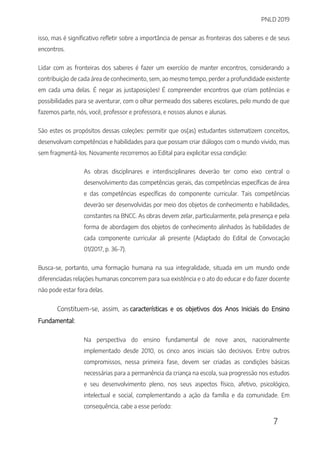 PNLD 2019
7
isso, mas é significativo refletir sobre a importância de pensar as fronteiras dos saberes e de seus
encontros.
Lidar com as fronteiras dos saberes é fazer um exercício de manter encontros, considerando a
contribuição de cada área de conhecimento, sem, ao mesmo tempo, perder a profundidade existente
em cada uma delas. É negar as justaposições! É compreender encontros que criam potências e
possibilidades para se aventurar, com o olhar permeado dos saberes escolares, pelo mundo de que
fazemos parte, nós, você, professor e professora, e nossos alunos e alunas.
São estes os propósitos dessas coleções: permitir que os(as) estudantes sistematizem conceitos,
desenvolvam competências e habilidades para que possam criar diálogos com o mundo vivido, mas
sem fragmentá-los. Novamente recorremos ao Edital para explicitar essa condição:
As obras disciplinares e interdisciplinares deverão ter como eixo central o
desenvolvimento das competências gerais, das competências específicas de área
e das competências específicas do componente curricular. Tais competências
deverão ser desenvolvidas por meio dos objetos de conhecimento e habilidades,
constantes na BNCC. As obras devem zelar, particularmente, pela presença e pela
forma de abordagem dos objetos de conhecimento alinhados às habilidades de
cada componente curricular ali presente (Adaptado do Edital de Convocação
01/2017, p. 36-7).
Busca-se, portanto, uma formação humana na sua integralidade, situada em um mundo onde
diferenciadas relações humanas concorrem para sua existência e o ato do educar e do fazer docente
não pode estar fora delas.
Constituem-se, assim, as características e os objetivos dos Anos Iniciais do Ensino
Fundamental:
Na perspectiva do ensino fundamental de nove anos, nacionalmente
implementado desde 2010, os cinco anos iniciais são decisivos. Entre outros
compromissos, nessa primeira fase, devem ser criadas as condições básicas
necessárias para a permanência da criança na escola, sua progressão nos estudos
e seu desenvolvimento pleno, nos seus aspectos físico, afetivo, psicológico,
intelectual e social, complementando a ação da família e da comunidade. Em
consequência, cabe a esse período:
 