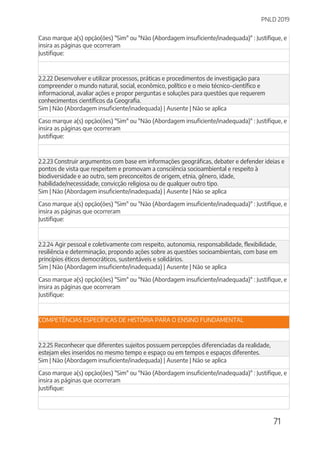 PNLD 2019
71
Caso marque a(s) opção(ões) "Sim" ou "Não (Abordagem insuficiente/inadequada)" : Justifique, e
insira as páginas que ocorreram
Justifique:
2.2.22 Desenvolver e utilizar processos, práticas e procedimentos de investigação para
compreender o mundo natural, social, econômico, político e o meio técnico-científico e
informacional, avaliar ações e propor perguntas e soluções para questões que requerem
conhecimentos científicos da Geografia.
Sim | Não (Abordagem insuficiente/inadequada) | Ausente | Não se aplica
Caso marque a(s) opção(ões) "Sim" ou "Não (Abordagem insuficiente/inadequada)" : Justifique, e
insira as páginas que ocorreram
Justifique:
2.2.23 Construir argumentos com base em informações geográficas, debater e defender ideias e
pontos de vista que respeitem e promovam a consciência socioambiental e respeito à
biodiversidade e ao outro, sem preconceitos de origem, etnia, gênero, idade,
habilidade/necessidade, convicção religiosa ou de qualquer outro tipo.
Sim | Não (Abordagem insuficiente/inadequada) | Ausente | Não se aplica
Caso marque a(s) opção(ões) "Sim" ou "Não (Abordagem insuficiente/inadequada)" : Justifique, e
insira as páginas que ocorreram
Justifique:
2.2.24 Agir pessoal e coletivamente com respeito, autonomia, responsabilidade, flexibilidade,
resiliência e determinação, propondo ações sobre as questões socioambientais, com base em
princípios éticos democráticos, sustentáveis e solidários.
Sim | Não (Abordagem insuficiente/inadequada) | Ausente | Não se aplica
Caso marque a(s) opção(ões) "Sim" ou "Não (Abordagem insuficiente/inadequada)" : Justifique, e
insira as páginas que ocorreram
Justifique:
COMPETÊNCIAS ESPECÍFICAS DE HISTÓRIA PARA O ENSINO FUNDAMENTAL
2.2.25 Reconhecer que diferentes sujeitos possuem percepções diferenciadas da realidade,
estejam eles inseridos no mesmo tempo e espaço ou em tempos e espaços diferentes.
Sim | Não (Abordagem insuficiente/inadequada) | Ausente | Não se aplica
Caso marque a(s) opção(ões) "Sim" ou "Não (Abordagem insuficiente/inadequada)" : Justifique, e
insira as páginas que ocorreram
Justifique:
 