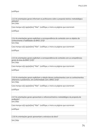 PNLD 2019
74
Justifique:
2.3.3 As orientações gerais informam os professores sobre a proposta teórico-metodológica
adotada?
Sim | Não
Caso marque a(s) opção(ões) "Não" : Justifique, e insira as páginas que ocorreram
Justifique:
2.3.4 As orientações gerais explicitam a correspondência do conteúdo com os objetos de
conhecimento e habilidades da BNCC (V3)?
Sim | Não
Caso marque a(s) opção(ões) "Não" : Justifique, e insira as páginas que ocorreram
Justifique:
2.3.5 As orientações gerais explicitam a correspondência do conteúdo com as competências
gerais da área da BNCC (V3)?
Sim | Não
Caso marque a(s) opção(ões) "Não" : Justifique, e insira as páginas que ocorreram
Justifique:
2.3.6 As orientações gerais explicitam a relação desses conhecimentos com os conhecimentos
anteriores e posteriores, em conformidade com a BNCC (V3)?
Sim | Não
Caso marque a(s) opção(ões) "Não" : Justifique, e insira as páginas que ocorreram
Justifique:
2.3.7 As orientações gerais apresentam o referencial teórico-metodológico da proposta de
avaliação?
Sim | Não
Caso marque a(s) opção(ões) "Não" : Justifique, e insira as páginas que ocorreram
Justifique:
2.3.8 As orientações gerais apresentam a estrutura da obra?
Sim | Não
 