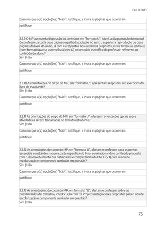 PNLD 2019
75
Caso marque a(s) opção(ões) "Não" : Justifique, e insira as páginas que ocorreram
Justifique:
2.3.9 O MP apresenta disposição do conteúdo em "formato U", isto é, a diagramação do manual
do professor, a cada duas páginas espelhadas, dispõe no centro superior a reprodução de duas
páginas do livro do aluno, já com as respostas aos exercícios propostos, e nas laterais e em baixo
(num formato que se assemelha à letra U) o conteúdo específico do professor referente ao
conteúdo do aluno?
Sim | Não
Caso marque a(s) opção(ões) "Não" : Justifique, e insira as páginas que ocorreram
Justifique:
2.3.10 As orientações do corpo do MP, em "formato U", apresentam respostas aos exercícios do
livro do estudante?
Sim | Não
Caso marque a(s) opção(ões) "Não" : Justifique, e insira as páginas que ocorreram
Justifique:
2.3.11 As orientações do corpo do MP, em "formato U", oferecem orientações gerais sobre
atividades a serem trabalhadas no livro do estudante?
Sim | Não
Caso marque a(s) opção(ões) "Não" : Justifique, e insira as páginas que ocorreram
Justifique:
2.3.12 As orientações do corpo do MP, em "formato U", alertam o professor para os pontos
essenciais constantes naquela parte específica do livro, correlacionando o conteúdo proposto
com o desenvolvimento das habilidades e competências da BNCC (V3) para o ano de
escolarização e componente curricular em questão?
Sim | Não
Caso marque a(s) opção(ões) "Não" : Justifique, e insira as páginas que ocorreram
Justifique:
2.3.13 As orientações do corpo do MP, em formato "U", alertam o professor sobre as
possibilidades de trabalho / interlocução com os Projetos Integradores propostos para o ano de
escolarização e componente curricular em questão?
Sim | Não
 