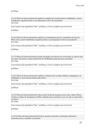PNLD 2019
77
Justifique:
2.4.5 O Plano de Desenvolvimento explicita os objetos de conhecimento e habilidades a serem
trabalhados naquele período e sua disposição no livro do estudante?
Sim | Não
Caso marque a(s) opção(ões) "Não" : Justifique, e insira as páginas que ocorreram
Justifique:
2.4.6 O Plano de Desenvolvimento explicita as competências gerais e específicas da área da
BNCC (V3) a serem trabalhadas naquele período e sua disposição no livro do estudante?
Sim | Não
Caso marque a(s) opção(ões) "Não" : Justifique, e insira as páginas que ocorreram
Justifique:
2.4.7 O Plano de Desenvolvimento propõe atividades que devem ser recorrentes na sala de aula
de modo a favorecer o desenvolvimento de habilidades propostas para o período?
Sim | Não
Caso marque a(s) opção(ões) "Não" : Justifique, e insira as páginas que ocorreram
Justifique:
2.4.8 O Plano de Desenvolvimento explicita a relação entre a prática didático-pedagógica e as
habilidades a serem desenvolvidas pelo aluno?
Sim | Não
Caso marque a(s) opção(ões) "Não" : Justifique, e insira as páginas que ocorreram
Justifique:
2.4.9 O Plano de Desenvolvimento indica outras fontes de pesquisa como sites, vídeos, filmes,
revistas e artigos de divulgação científica voltadas para o professor usar em aula ou apresentar
ao aluno?
Sim | Não
Caso marque a(s) opção(ões) "Não" : Justifique, e insira as páginas que ocorreram
Justifique:
2.4.10 O Plano de Desenvolvimento fornece, quando necessário, orientações adicionais,
específicas para o trabalho no período?
 