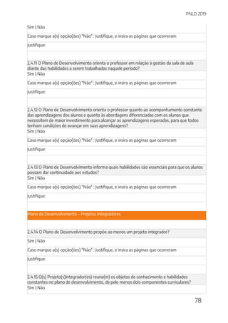 PNLD 2019
78
Sim | Não
Caso marque a(s) opção(ões) "Não" : Justifique, e insira as páginas que ocorreram
Justifique:
2.4.11 O Plano de Desenvolvimento orienta o professor em relação à gestão da sala de aula
diante das habilidades a serem trabalhadas naquele período?
Sim | Não
Caso marque a(s) opção(ões) "Não" : Justifique, e insira as páginas que ocorreram
Justifique:
2.4.12 O Plano de Desenvolvimento orienta o professor quanto ao acompanhamento constante
das aprendizagens dos alunos e quanto às abordagens diferenciadas com os alunos que
necessitem de maior investimento para alcançar as aprendizagens esperadas, para que todos
tenham condições de avançar em suas aprendizagens?
Sim | Não
Caso marque a(s) opção(ões) "Não" : Justifique, e insira as páginas que ocorreram
Justifique:
2.4.13 O Plano de Desenvolvimento informa quais habilidades são essenciais para que os alunos
possam dar continuidade aos estudos?
Sim | Não
Caso marque a(s) opção(ões) "Não" : Justifique, e insira as páginas que ocorreram
Justifique:
Plano de Desenvolvimento - Projetos Integradores
2.4.14 O Plano de Desenvolvimento propõe ao menos um projeto integrador?
Sim | Não
Caso marque a(s) opção(ões) "Não" : Justifique, e insira as páginas que ocorreram
Justifique:
2.4.15 O(s) Projeto(s)Integrador(es) reune(m) os objetos de conhecimento e habilidades
constantes no plano de desenvolvimento, de pelo menos dois componentes curriculares?
Sim | Não
 