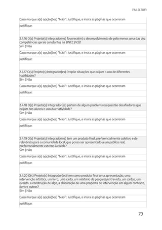 PNLD 2019
79
Caso marque a(s) opção(ões) "Não" : Justifique, e insira as páginas que ocorreram
Justifique:
2.4.16 O(s) Projeto(s) Integrador(es) favorece(m) o desenvolvimento de pelo menos uma das dez
competências gerais constantes na BNCC (V3)?
Sim | Não
Caso marque a(s) opção(ões) "Não" : Justifique, e insira as páginas que ocorreram
Justifique:
2.4.17 O(s) Projeto(s) Integrador(es) Propõe situações que exijam o uso de diferentes
habilidades?
Sim | Não
Caso marque a(s) opção(ões) "Não" : Justifique, e insira as páginas que ocorreram
Justifique:
2.4.18 O(s) Projeto(s) Integrador(es) partem de algum problema ou questão desafiadores que
exijam dos alunos o uso da criatividade?
Sim | Não
Caso marque a(s) opção(ões) "Não" : Justifique, e insira as páginas que ocorreram
Justifique:
2.4.19 O(s) Projeto(s) Integrador(es) tem um produto final, preferencialmente coletivo e de
relevância para a comunidade local, que possa ser apresentado a um público real,
preferencialmente externo à escola?
Sim | Não
Caso marque a(s) opção(ões) "Não" : Justifique, e insira as páginas que ocorreram
Justifique:
2.4.20 O(s) Projeto(s) Integrador(es) tem como produto final uma apresentação, uma
intervenção artística, um livro, uma carta, um relatório de pesquisa/entrevista, um cartaz, um
evento, a construção de algo, a elaboração de uma proposta de intervenção em algum contexto,
dentre outros?
Sim | Não
Caso marque a(s) opção(ões) "Não" : Justifique, e insira as páginas que ocorreram
Justifique:
 
